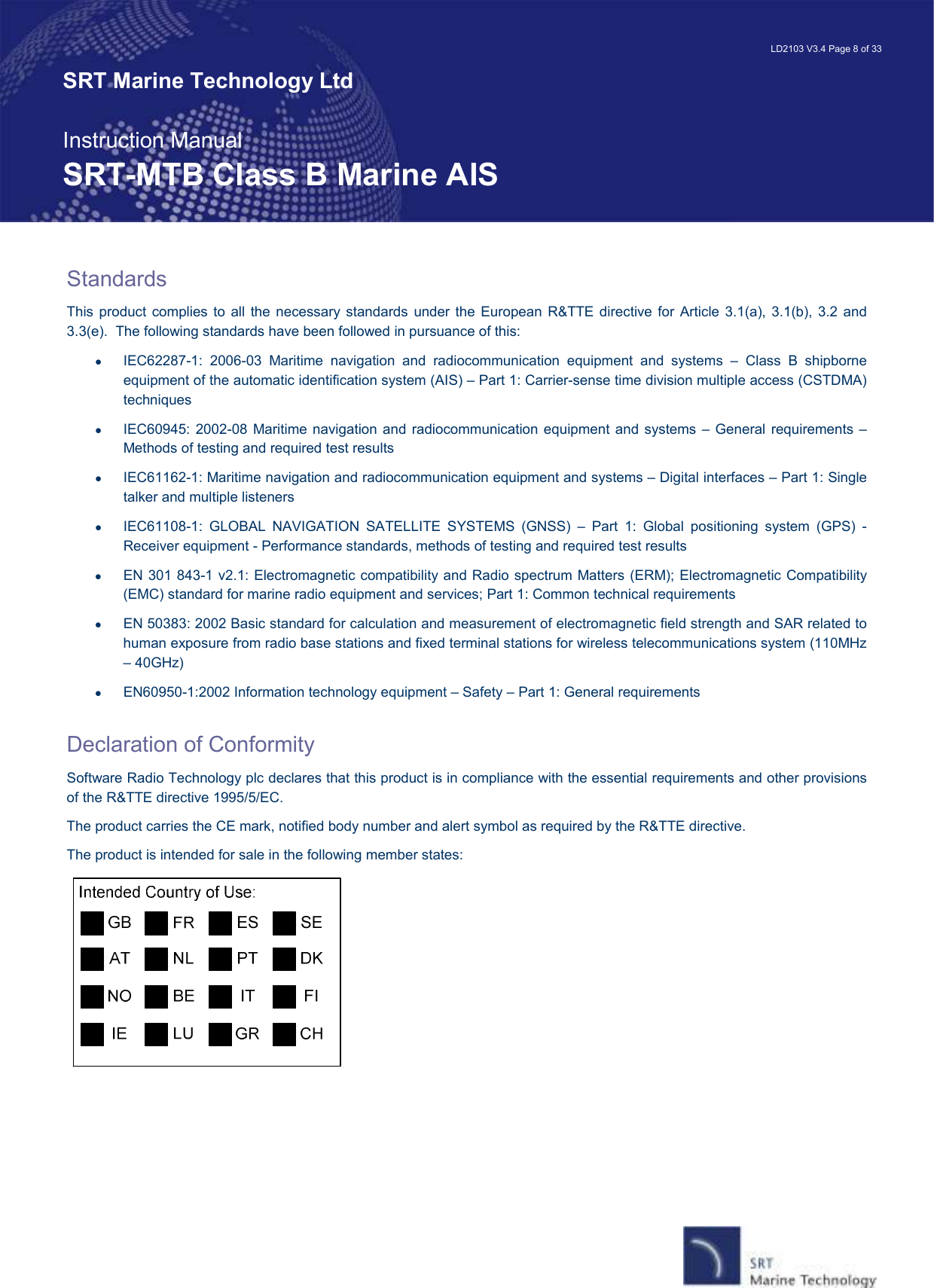   LD2103 V3.4 Page 8 of 33 SRT Marine Technology Ltd  Instruction Manual SRT-MTB Class B Marine AIS Standards This  product  complies  to  all  the necessary standards  under  the  European  R&amp;TTE directive for  Article 3.1(a), 3.1(b),  3.2 and 3.3(e).  The following standards have been followed in pursuance of this: •  IEC62287-1:  2006-03  Maritime  navigation  and  radiocommunication  equipment  and  systems  –  Class  B  shipborne equipment of the automatic identification system (AIS) – Part 1: Carrier-sense time division multiple access (CSTDMA) techniques •  IEC60945:  2002-08 Maritime  navigation and radiocommunication equipment and  systems – General  requirements  – Methods of testing and required test results •  IEC61162-1: Maritime navigation and radiocommunication equipment and systems – Digital interfaces – Part 1: Single talker and multiple listeners •  IEC61108-1:  GLOBAL  NAVIGATION  SATELLITE  SYSTEMS  (GNSS)  –  Part  1:  Global  positioning  system  (GPS)  -Receiver equipment - Performance standards, methods of testing and required test results •  EN 301 843-1 v2.1: Electromagnetic compatibility and Radio spectrum Matters (ERM); Electromagnetic Compatibility (EMC) standard for marine radio equipment and services; Part 1: Common technical requirements •  EN 50383: 2002 Basic standard for calculation and measurement of electromagnetic field strength and SAR related to human exposure from radio base stations and fixed terminal stations for wireless telecommunications system (110MHz – 40GHz) •  EN60950-1:2002 Information technology equipment – Safety – Part 1: General requirements  Declaration of Conformity Software Radio Technology plc declares that this product is in compliance with the essential requirements and other provisions of the R&amp;TTE directive 1995/5/EC.   The product carries the CE mark, notified body number and alert symbol as required by the R&amp;TTE directive. The product is intended for sale in the following member states:    