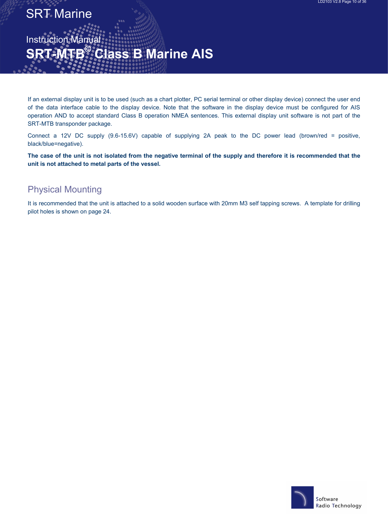   LD2103 V2.8 Page 10 of 36 SRT Marine  Instruction Manual SRT-MTB© Class B Marine AIS If an external display unit is to be used (such as a chart plotter, PC serial terminal or other display device) connect the user end of  the  data  interface  cable  to  the  display  device.  Note  that  the  software  in  the  display  device  must  be  configured  for  AIS operation  AND to  accept standard  Class B  operation NMEA  sentences.  This external  display  unit software  is  not  part of  the SRT-MTB transponder package. Connect  a  12V  DC  supply  (9.6-15.6V)  capable  of  supplying  2A  peak  to  the  DC  power  lead  (brown/red  =  positive, black/blue=negative).   The case of the unit is not isolated from the negative terminal of the supply and therefore it is recommended that the unit is not attached to metal parts of the vessel.  Physical Mounting It is recommended that the unit is attached to a solid wooden surface with 20mm M3 self tapping screws.  A template for drilling pilot holes is shown on page 24.   