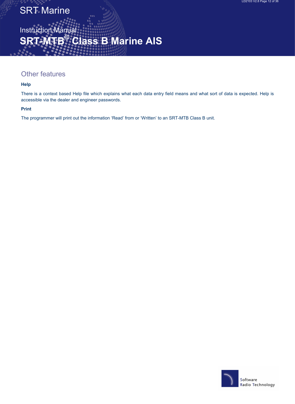   LD2103 V2.8 Page 12 of 36 SRT Marine  Instruction Manual SRT-MTB© Class B Marine AIS Other features Help There is a context based Help file which explains what each data entry field means and what sort of data is expected. Help is accessible via the dealer and engineer passwords. Print The programmer will print out the information ‘Read’ from or ‘Written’ to an SRT-MTB Class B unit. 