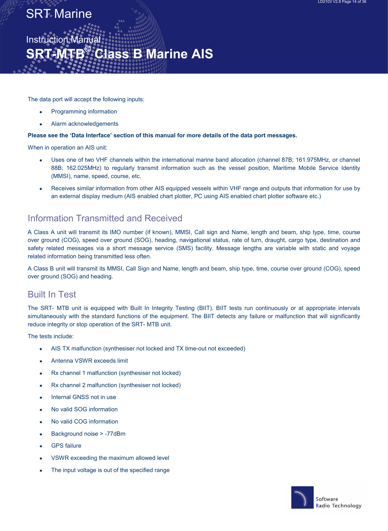   LD2103 V2.8 Page 14 of 36 SRT Marine  Instruction Manual SRT-MTB© Class B Marine AIS The data port will accept the following inputs: •  Programming information •  Alarm acknowledgements Please see the ‘Data Interface’ section of this manual for more details of the data port messages.   When in operation an AIS unit: •  Uses one of two VHF channels within the international marine band allocation (channel 87B; 161.975MHz, or channel 88B;  162.025MHz)  to  regularly  transmit  information  such  as  the  vessel  position,  Maritime  Mobile  Service  Identity (MMSI), name, speed, course, etc. •  Receives similar information from other AIS equipped vessels within VHF range and outputs that information for use by an external display medium (AIS enabled chart plotter, PC using AIS enabled chart plotter software etc.)  Information Transmitted and Received  A Class A unit will transmit its IMO number (if known), MMSI, Call sign and Name, length and beam, ship type, time, course over ground (COG), speed over ground (SOG), heading, navigational status, rate of turn, draught, cargo type, destination and safety  related  messages  via  a  short  message  service  (SMS)  facility.  Message  lengths  are  variable  with  static  and  voyage related information being transmitted less often. A Class B unit will transmit its MMSI, Call Sign and Name, length and beam, ship type, time, course over ground (COG), speed over ground (SOG) and heading. Built In Test The  SRT-  MTB  unit  is  equipped  with  Built  In  Integrity  Testing  (BIIT).  BIIT  tests  run  continuously  or  at  appropriate  intervals simultaneously with the standard functions of the equipment. The BIIT detects any failure or malfunction that will significantly reduce integrity or stop operation of the SRT- MTB unit.  The tests include: •  AIS TX malfunction (synthesiser not locked and TX time-out not exceeded) •  Antenna VSWR exceeds limit •  Rx channel 1 malfunction (synthesiser not locked) •  Rx channel 2 malfunction (synthesiser not locked) •  Internal GNSS not in use •  No valid SOG information •  No valid COG information •  Background noise &gt; -77dBm •  GPS failure •  VSWR exceeding the maximum allowed level  •  The input voltage is out of the specified range 
