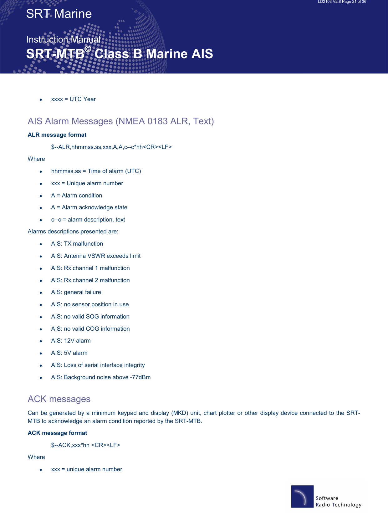   LD2103 V2.8 Page 21 of 36 SRT Marine  Instruction Manual SRT-MTB© Class B Marine AIS •  xxxx = UTC Year  AIS Alarm Messages (NMEA 0183 ALR, Text) ALR message format  $--ALR,hhmmss.ss,xxx,A,A,c--c*hh&lt;CR&gt;&lt;LF&gt; Where •  hhmmss.ss = Time of alarm (UTC) •  xxx = Unique alarm number •  A = Alarm condition •  A = Alarm acknowledge state •  c--c = alarm description, text Alarms descriptions presented are: •  AIS: TX malfunction •  AIS: Antenna VSWR exceeds limit •  AIS: Rx channel 1 malfunction •  AIS: Rx channel 2 malfunction •  AIS: general failure •  AIS: no sensor position in use •  AIS: no valid SOG information •  AIS: no valid COG information •  AIS: 12V alarm •  AIS: 5V alarm •  AIS: Loss of serial interface integrity •  AIS: Background noise above -77dBm  ACK messages  Can be generated by a minimum keypad and display (MKD) unit, chart plotter or other display device connected to the SRT-MTB to acknowledge an alarm condition reported by the SRT-MTB. ACK message format $--ACK,xxx*hh &lt;CR&gt;&lt;LF&gt; Where •  xxx = unique alarm number 