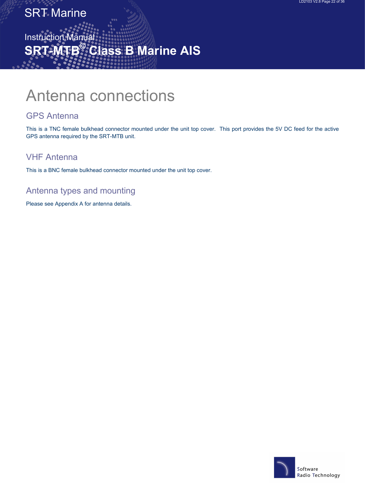   LD2103 V2.8 Page 22 of 36 SRT Marine  Instruction Manual SRT-MTB© Class B Marine AIS Antenna connections GPS Antenna This is a TNC female bulkhead connector mounted under the unit top cover.  This port provides the 5V DC feed for the active GPS antenna required by the SRT-MTB unit.    VHF Antenna This is a BNC female bulkhead connector mounted under the unit top cover.    Antenna types and mounting Please see Appendix A for antenna details.    