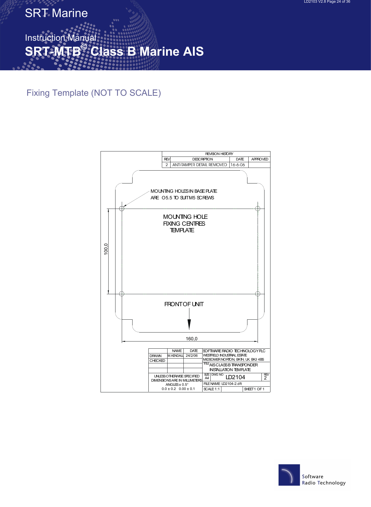   LD2103 V2.8 Page 24 of 36 SRT Marine  Instruction Manual SRT-MTB© Class B Marine AIS Fixing Template (NOT TO SCALE)    MOUNTING HOLE FIXING CENTRES    TEMPLATEMOUNTING HOLES IN BASE PLATE ARE  O5.5 TO SUIT M5 SCREWSFRONT OF UNIT100,0160,0DRAWNCHECKEDNAMEM.KENDALLDATETITLESIZEA4DWG NO REVFILE NAME: LD2104-2.dftSCALE: SHEET 1 OF 1REVISION HISTORYREV DESCRIPTION DATE APPROVEDSOFTWARE RADIO TECHNOLOGY PLCWESTFIELD INDUSTRIAL ESTATEMIDSOMER NORTON, BATH, UK. BA3 4BSUNLESS OTHERWISE SPECIFIEDDIMENSIONS ARE IN MILLIMETERSANGLES ± 0.5°0.0 ± 0.2   0.00 ± 0.124/2/06LD21042AIS CLASS B TRANSPONDERINSTALLATION TEMPLATE1:1 