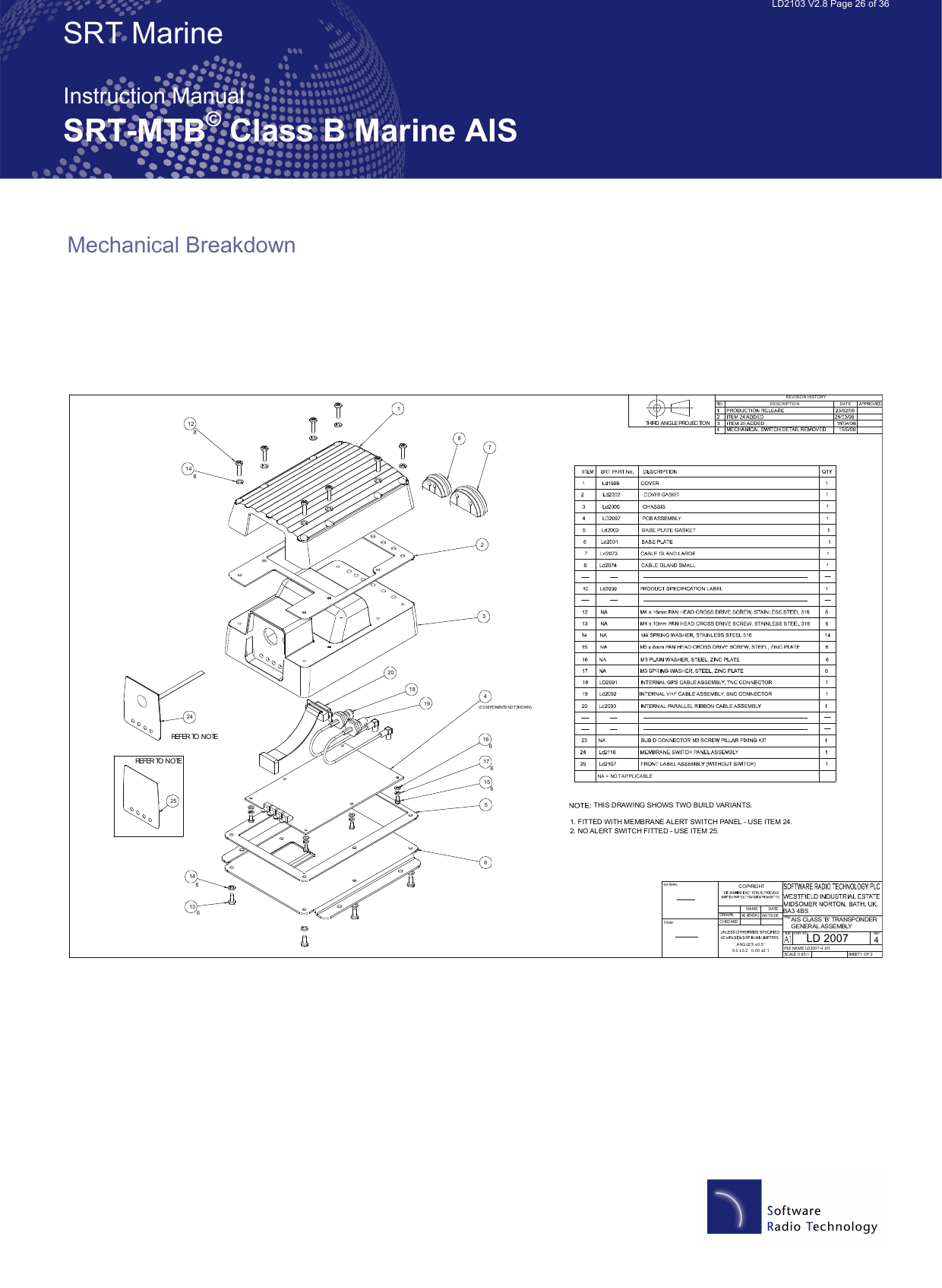   LD2103 V2.8 Page 26 of 36 SRT Marine  Instruction Manual SRT-MTB© Class B Marine AIS Mechanical Breakdown    LD 2007AIS CLASS &apos;B&apos; TRANSPONDER GENERAL ASSEMBLY40.85:11278345612188                       1516131466176661920148                       NA = NO T AP PLICABLE   24REFER TO NOTE25THIS DRAWING SHOWS TWO BUILD VARIANTS.1. FITTED WITH MEMBRANE ALERT SWITCH PANEL - USE ITEM 24.2. NO ALERT SWITCH FITTED - USE ITEM 25.(COMPONENTS NOT SHOWN)REFER TO NOTEDRAWNCHECKEDANG LE S ±0.5°0.0 ±0.2   0 .0 0 ±0.1NAMEDATE06/15/06TITLESIZEDWG NOREVFILE NAME:  LD2007 -4.d f tSCALE: SHEET 1  O F 2REVI SIO N  HIS TORYD ESC RIP TIO NDAT EBA3 4BSCOPYRIGHTMATERIALFINISHTHIRD ANGLE PROJECTION 