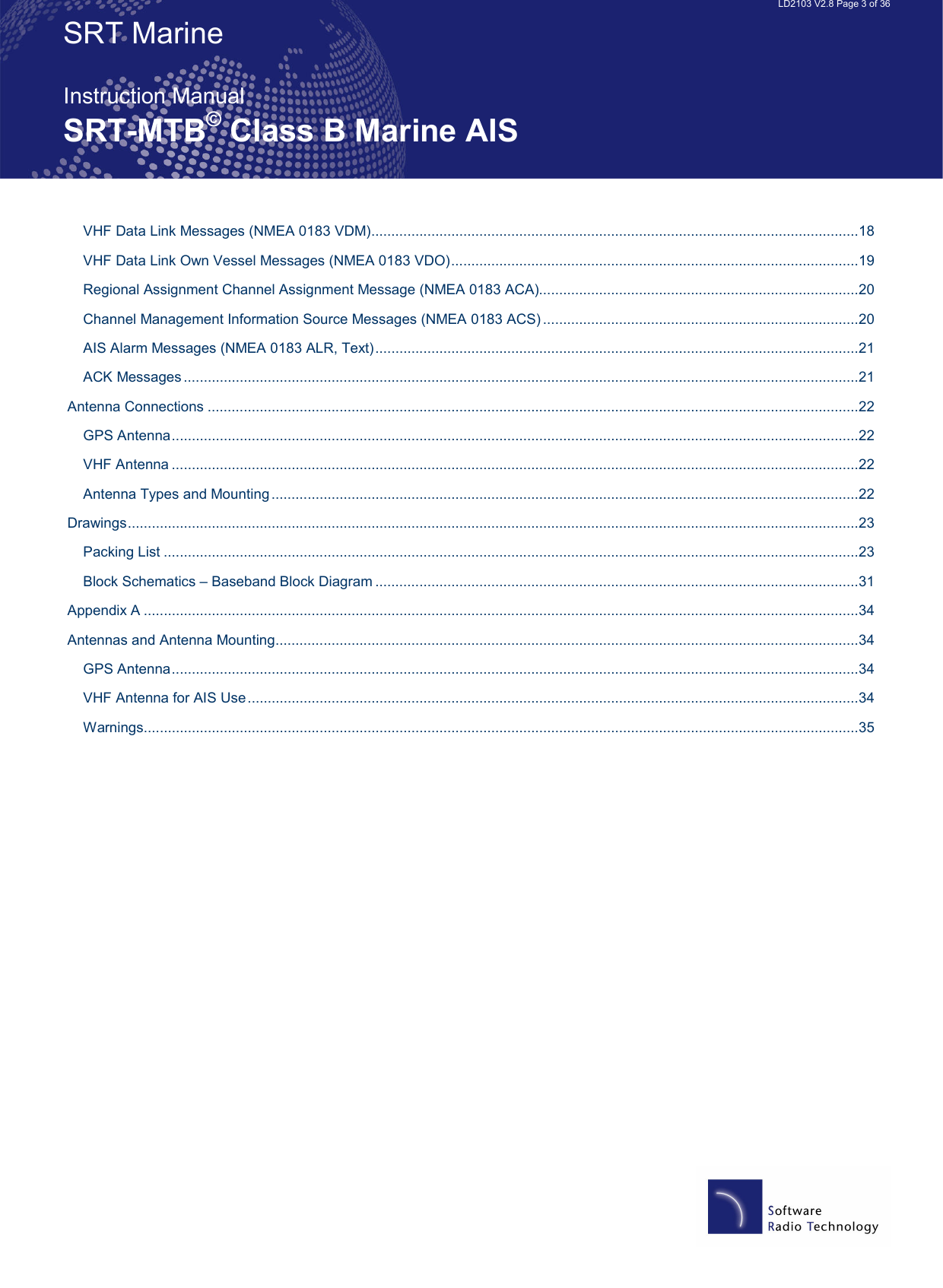   LD2103 V2.8 Page 3 of 36 SRT Marine  Instruction Manual SRT-MTB© Class B Marine AIS VHF Data Link Messages (NMEA 0183 VDM)..........................................................................................................................18 VHF Data Link Own Vessel Messages (NMEA 0183 VDO)......................................................................................................19 Regional Assignment Channel Assignment Message (NMEA 0183 ACA)................................................................................20 Channel Management Information Source Messages (NMEA 0183 ACS) ...............................................................................20 AIS Alarm Messages (NMEA 0183 ALR, Text).........................................................................................................................21 ACK Messages .........................................................................................................................................................................21 Antenna Connections ...................................................................................................................................................................22 GPS Antenna............................................................................................................................................................................22 VHF Antenna ............................................................................................................................................................................22 Antenna Types and Mounting...................................................................................................................................................22 Drawings.......................................................................................................................................................................................23 Packing List ..............................................................................................................................................................................23 Block Schematics – Baseband Block Diagram .........................................................................................................................31 Appendix A ...................................................................................................................................................................................34 Antennas and Antenna Mounting..................................................................................................................................................34 GPS Antenna............................................................................................................................................................................34 VHF Antenna for AIS Use.........................................................................................................................................................34 Warnings...................................................................................................................................................................................35  