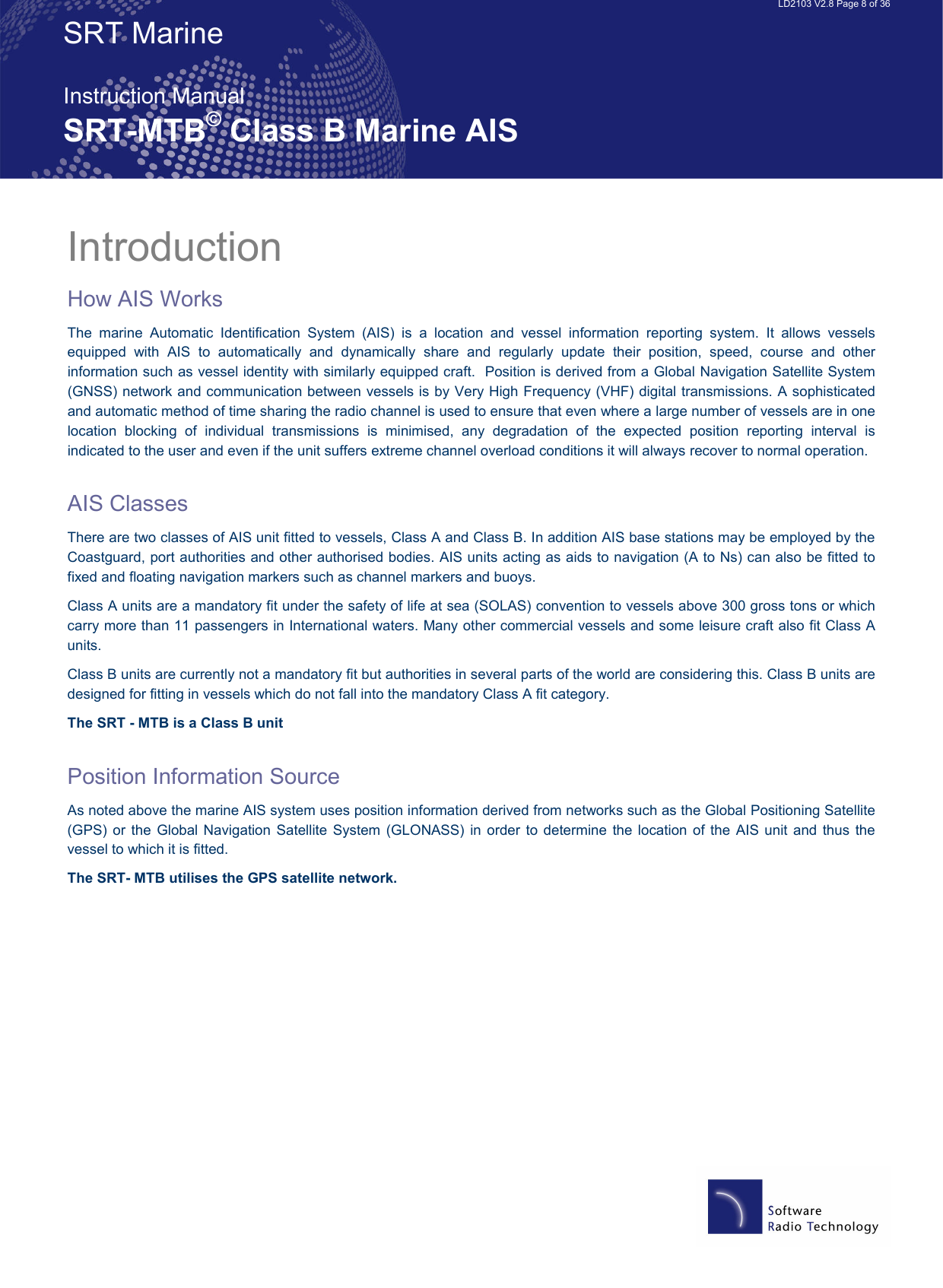   LD2103 V2.8 Page 8 of 36 SRT Marine  Instruction Manual SRT-MTB© Class B Marine AIS Introduction How AIS Works The  marine  Automatic  Identification  System  (AIS)  is  a  location  and  vessel  information  reporting  system.  It  allows  vessels equipped  with  AIS  to  automatically  and  dynamically  share  and  regularly  update  their  position,  speed,  course  and  other information such as vessel identity with similarly equipped craft.  Position is derived from a Global Navigation Satellite System (GNSS) network and communication between vessels is by Very High Frequency (VHF) digital transmissions. A sophisticated and automatic method of time sharing the radio channel is used to ensure that even where a large number of vessels are in one location  blocking  of  individual  transmissions  is  minimised,  any  degradation  of  the  expected  position  reporting  interval  is indicated to the user and even if the unit suffers extreme channel overload conditions it will always recover to normal operation.  AIS Classes There are two classes of AIS unit fitted to vessels, Class A and Class B. In addition AIS base stations may be employed by the Coastguard, port authorities and other authorised bodies. AIS units acting as aids to navigation (A to Ns) can also be fitted to fixed and floating navigation markers such as channel markers and buoys. Class A units are a mandatory fit under the safety of life at sea (SOLAS) convention to vessels above 300 gross tons or which carry more than 11 passengers in International waters. Many other commercial vessels and some leisure craft also fit Class A units. Class B units are currently not a mandatory fit but authorities in several parts of the world are considering this. Class B units are designed for fitting in vessels which do not fall into the mandatory Class A fit category. The SRT - MTB is a Class B unit  Position Information Source As noted above the marine AIS system uses position information derived from networks such as the Global Positioning Satellite (GPS) or  the  Global Navigation Satellite  System (GLONASS) in  order  to determine  the  location of  the AIS  unit and thus the vessel to which it is fitted. The SRT- MTB utilises the GPS satellite network. 