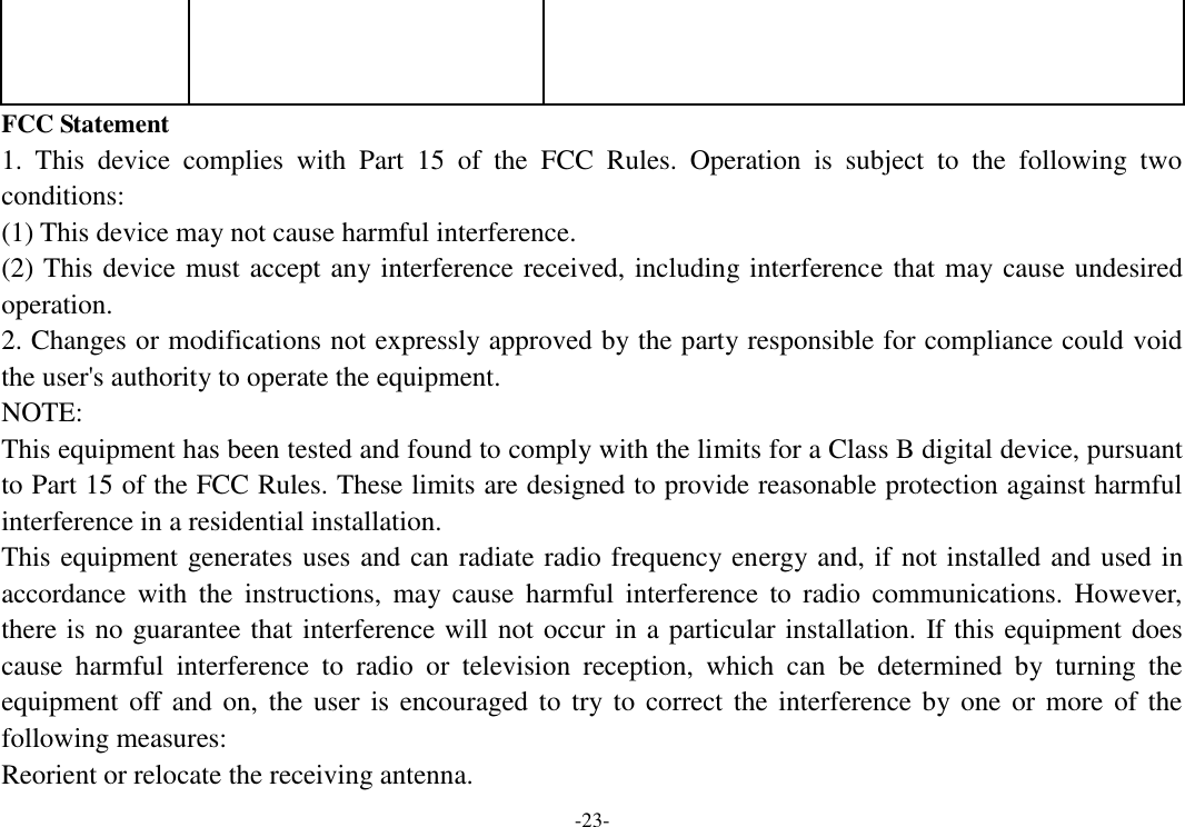 -23-    FCC Statement 1.  This  device  complies  with  Part  15  of  the  FCC  Rules.  Operation  is  subject  to  the  following  two conditions: (1) This device may not cause harmful interference. (2) This device must accept any interference received, including interference that may cause undesired operation. 2. Changes or modifications not expressly approved by the party responsible for compliance could void the user&apos;s authority to operate the equipment. NOTE:   This equipment has been tested and found to comply with the limits for a Class B digital device, pursuant to Part 15 of the FCC Rules. These limits are designed to provide reasonable protection against harmful interference in a residential installation. This equipment generates uses and can radiate radio frequency energy and, if not installed and used in accordance  with  the  instructions,  may  cause  harmful  interference  to  radio  communications.  However, there is no guarantee that interference will not occur in a particular installation. If this equipment does cause  harmful  interference  to  radio  or  television  reception,  which  can  be  determined  by  turning  the equipment off and  on, the user  is  encouraged to  try to correct  the  interference by one or more of the following measures: Reorient or relocate the receiving antenna. 