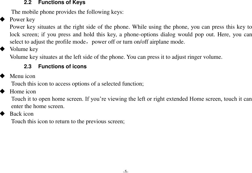 -5- 2.2  Functions of Keys The mobile phone provides the following keys:  Power key Power key situates at the right side of the phone. While using the phone, you can press this key to lock screen; if  you press and hold this key, a phone-options dialog would  pop out. Here, you can select to adjust the profile mode，power off or turn on/off airplane mode.  Volume key Volume key situates at the left side of the phone. You can press it to adjust ringer volume. 2.3  Functions of icons  Menu icon Touch this icon to access options of a selected function;  Home icon Touch it to open home screen. If you’re viewing the left or right extended Home screen, touch it can enter the home screen.  Back icon Touch this icon to return to the previous screen;     