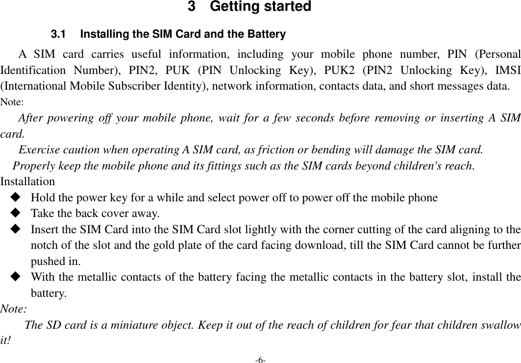 -6- 3  Getting started 3.1  Installing the SIM Card and the Battery A  SIM  card  carries  useful  information,  including  your  mobile  phone  number,  PIN  (Personal Identification  Number),  PIN2,  PUK  (PIN  Unlocking  Key),  PUK2  (PIN2  Unlocking  Key),  IMSI (International Mobile Subscriber Identity), network information, contacts data, and short messages data. Note: After powering off your mobile phone, wait for a few seconds before removing or inserting A SIM card. Exercise caution when operating A SIM card, as friction or bending will damage the SIM card. Properly keep the mobile phone and its fittings such as the SIM cards beyond children&apos;s reach. Installation  Hold the power key for a while and select power off to power off the mobile phone  Take the back cover away.  Insert the SIM Card into the SIM Card slot lightly with the corner cutting of the card aligning to the notch of the slot and the gold plate of the card facing download, till the SIM Card cannot be further pushed in.  With the metallic contacts of the battery facing the metallic contacts in the battery slot, install the battery. Note: The SD card is a miniature object. Keep it out of the reach of children for fear that children swallow it! 