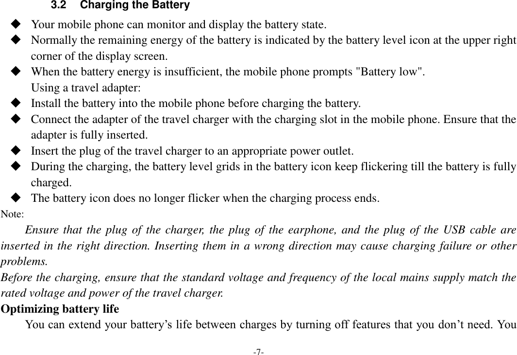 -7- 3.2  Charging the Battery  Your mobile phone can monitor and display the battery state.  Normally the remaining energy of the battery is indicated by the battery level icon at the upper right corner of the display screen.  When the battery energy is insufficient, the mobile phone prompts &quot;Battery low&quot;.   Using a travel adapter:  Install the battery into the mobile phone before charging the battery.  Connect the adapter of the travel charger with the charging slot in the mobile phone. Ensure that the adapter is fully inserted.  Insert the plug of the travel charger to an appropriate power outlet.  During the charging, the battery level grids in the battery icon keep flickering till the battery is fully charged.  The battery icon does no longer flicker when the charging process ends. Note: Ensure that the plug of the charger, the plug of the earphone, and the plug of the USB cable are inserted in the right direction. Inserting them in a wrong direction may cause charging failure or other problems. Before the charging, ensure that the standard voltage and frequency of the local mains supply match the rated voltage and power of the travel charger. Optimizing battery life You can extend your battery’s life between charges by turning off features that you don’t need. You 