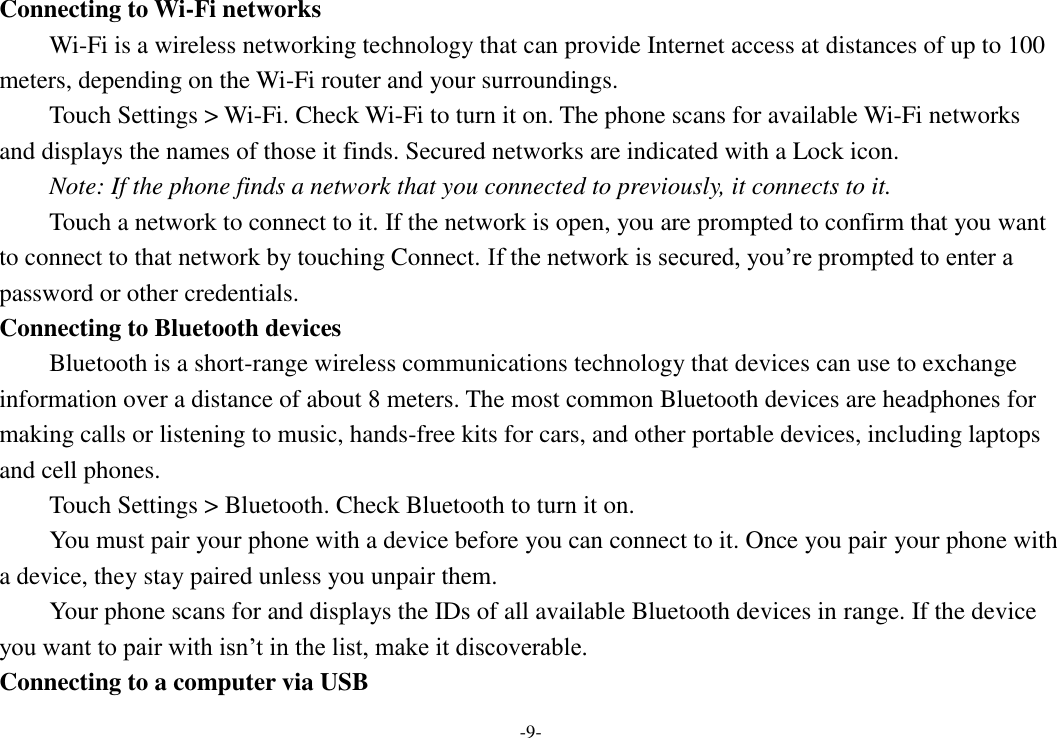 -9- Connecting to Wi-Fi networks Wi-Fi is a wireless networking technology that can provide Internet access at distances of up to 100 meters, depending on the Wi-Fi router and your surroundings.   Touch Settings &gt; Wi-Fi. Check Wi-Fi to turn it on. The phone scans for available Wi-Fi networks and displays the names of those it finds. Secured networks are indicated with a Lock icon.   Note: If the phone finds a network that you connected to previously, it connects to it. Touch a network to connect to it. If the network is open, you are prompted to confirm that you want to connect to that network by touching Connect. If the network is secured, you’re prompted to enter a password or other credentials. Connecting to Bluetooth devices Bluetooth is a short-range wireless communications technology that devices can use to exchange information over a distance of about 8 meters. The most common Bluetooth devices are headphones for making calls or listening to music, hands-free kits for cars, and other portable devices, including laptops and cell phones.       Touch Settings &gt; Bluetooth. Check Bluetooth to turn it on.     You must pair your phone with a device before you can connect to it. Once you pair your phone with a device, they stay paired unless you unpair them.     Your phone scans for and displays the IDs of all available Bluetooth devices in range. If the device you want to pair with isn’t in the list, make it discoverable.   Connecting to a computer via USB 