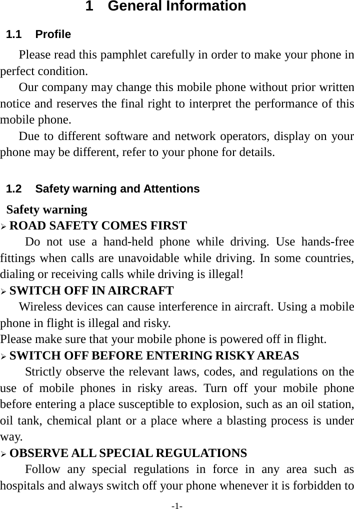 -1-1  General Information 1.1 Profile    Please read this pamphlet carefully in order to make your phone in perfect condition.    Our company may change this mobile phone without prior written notice and reserves the final right to interpret the performance of this mobile phone.    Due to different software and network operators, display on your phone may be different, refer to your phone for details. 1.2 Safety warning and Attentions Safety warning ROAD SAFETY COMES FIRSTDo not use a hand-held phone while driving. Use hands-free fittings when calls are unavoidable while driving. In some countries, dialing or receiving calls while driving is illegal! SWITCH OFF IN AIRCRAFTWireless devices can cause interference in aircraft. Using a mobilephone in flight is illegal and risky.     Please make sure that your mobile phone is powered off in flight. SWITCH OFF BEFORE ENTERING RISKY AREASStrictly observe the relevant laws, codes, and regulations on the use of mobile phones in risky areas. Turn off your mobile phone before entering a place susceptible to explosion, such as an oil station, oil tank, chemical plant or a place where a blasting process is under way. OBSERVE ALL SPECIAL REGULATIONSFollow any special regulations in force in any area such as hospitals and always switch off your phone whenever it is forbidden to 