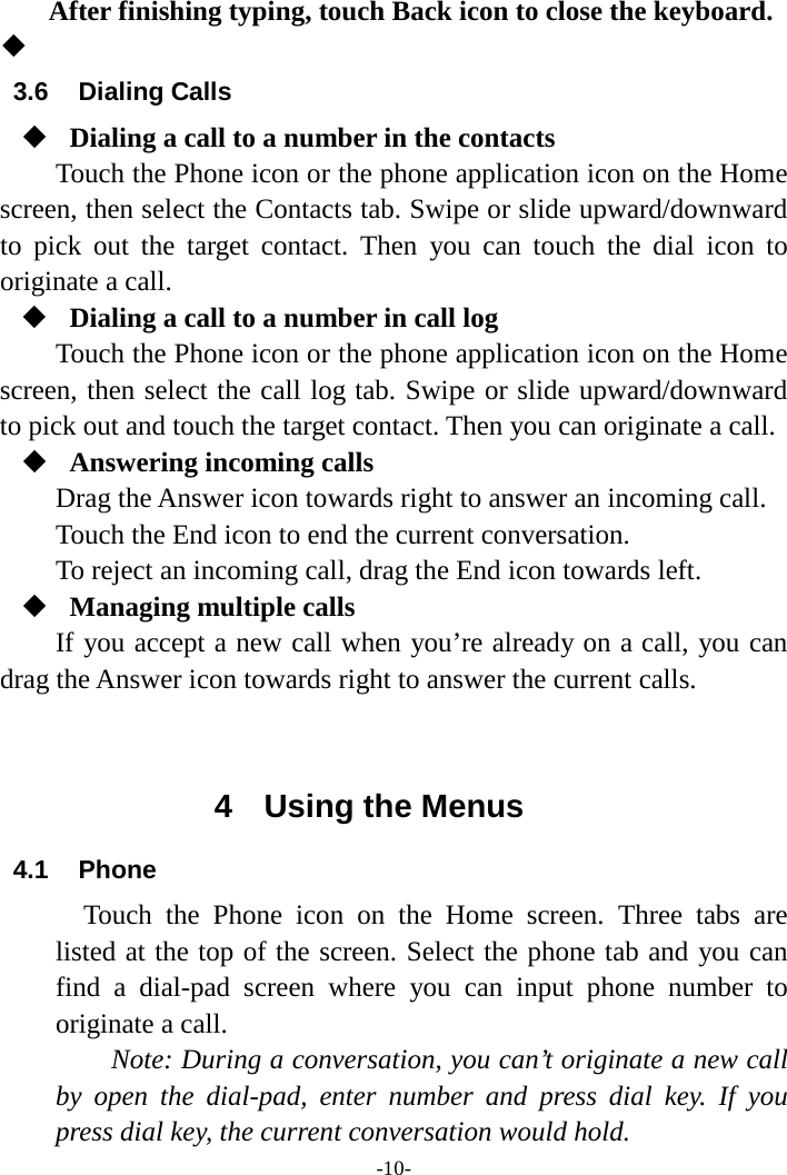 -10- After finishing typing, touch Back icon to close the keyboard.   3.6 Dialing Calls  Dialing a call to a number in the contacts Touch the Phone icon or the phone application icon on the Home screen, then select the Contacts tab. Swipe or slide upward/downward to pick out the target contact. Then you can touch the dial icon to originate a call.  Dialing a call to a number in call log Touch the Phone icon or the phone application icon on the Home screen, then select the call log tab. Swipe or slide upward/downward to pick out and touch the target contact. Then you can originate a call.  Answering incoming calls Drag the Answer icon towards right to answer an incoming call. Touch the End icon to end the current conversation. To reject an incoming call, drag the End icon towards left.  Managing multiple calls If you accept a new call when you’re already on a call, you can drag the Answer icon towards right to answer the current calls.   4  Using the Menus 4.1 Phone   Touch the Phone  icon on the Home screen. Three tabs are listed at the top of the screen. Select the phone tab and you can find a dial-pad screen where you can input phone number to originate a call.     Note: During a conversation, you can’t originate a new call by open the dial-pad, enter number and press dial key. If you press dial key, the current conversation would hold.   