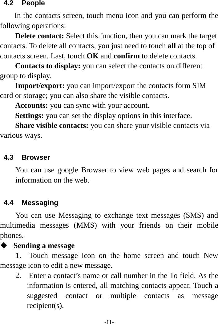 -11- 4.2 People   In the contacts screen, touch menu icon and you can perform the following operations: Delete contact: Select this function, then you can mark the target contacts. To delete all contacts, you just need to touch all at the top of contacts screen. Last, touch OK and confirm to delete contacts.   Contacts to display: you can select the contacts on different group to display. Import/export: you can import/export the contacts form SIM card or storage; you can also share the visible contacts. Accounts: you can sync with your account. Settings: you can set the display options in this interface. Share visible contacts: you can share your visible contacts via various ways.  4.3 Browser You can use google Browser to view web pages and search for information on the web.  4.4 Messaging You can use Messaging to exchange text messages (SMS) and multimedia messages (MMS) with your friends on their mobile phones.  Sending a message   1.  Touch message icon on the home screen and touch New message icon to edit a new message.     2.    Enter a contact’s name or call number in the To field. As the information is entered, all matching contacts appear. Touch a suggested contact or multiple contacts as message recipient(s).   