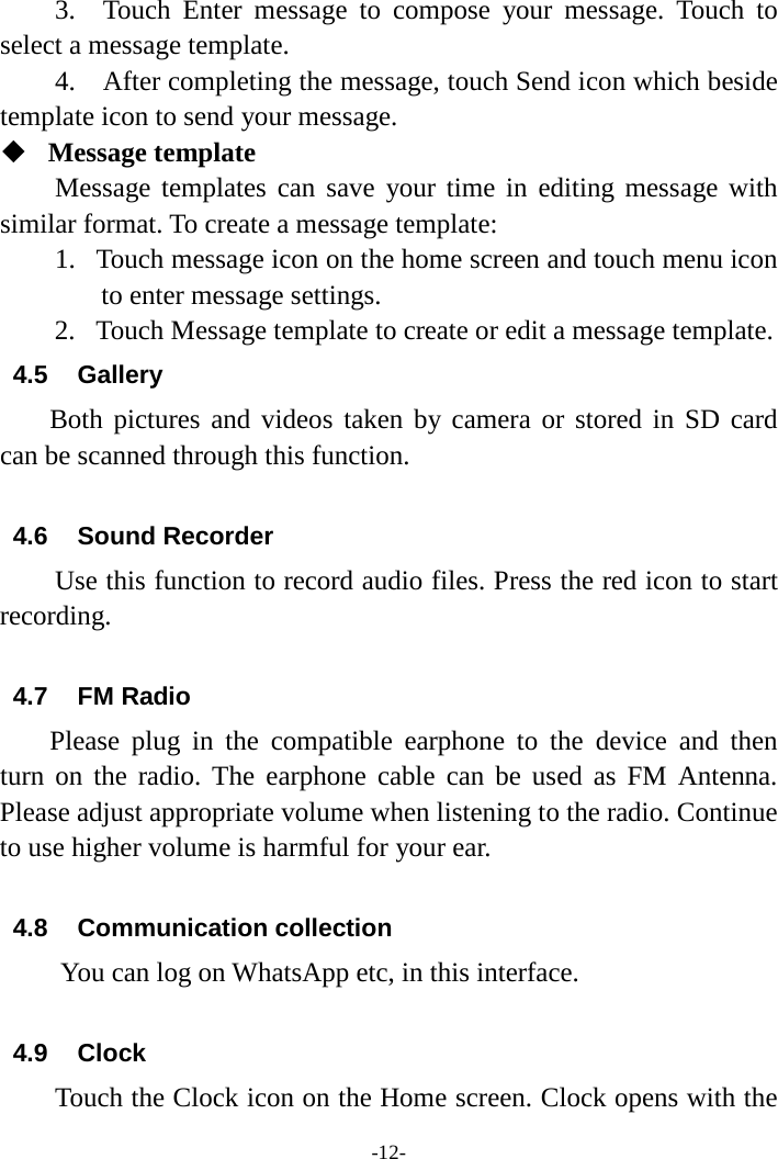 -12- 3.  Touch Enter message to compose your message. Touch  to select a message template.   4.  After completing the message, touch Send icon which beside template icon to send your message.    Message template   Message templates can save your time in editing message with similar format. To create a message template:   1. Touch message icon on the home screen and touch menu icon to enter message settings.   2. Touch Message template to create or edit a message template.   4.5 Gallery Both pictures and videos taken by camera or stored in SD card can be scanned through this function.  4.6 Sound Recorder Use this function to record audio files. Press the red icon to start recording.  4.7 FM Radio Please plug in the compatible earphone to the device and then turn on the radio. The earphone cable can be used as FM Antenna. Please adjust appropriate volume when listening to the radio. Continue to use higher volume is harmful for your ear.  4.8 Communication collection      You can log on WhatsApp etc, in this interface.    4.9 Clock Touch the Clock icon on the Home screen. Clock opens with the 