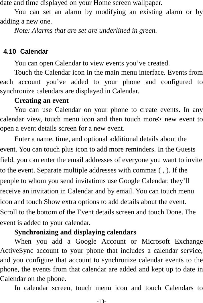 -13- date and time displayed on your Home screen wallpaper. You can set an alarm by modifying an existing alarm or by adding a new one.   Note: Alarms that are set are underlined in green.  4.10 Calendar You can open Calendar to view events you’ve created.   Touch the Calendar icon in the main menu interface. Events from each account you’ve added to your phone and configured to synchronize calendars are displayed in Calendar.     Creating an event You can use Calendar on your phone to create events. In any calendar view, touch menu icon and then touch more&gt; new event to open a event details screen for a new event.   Enter a name, time, and optional additional details about the event. You can touch plus icon to add more reminders. In the Guests field, you can enter the email addresses of everyone you want to invite to the event. Separate multiple addresses with commas ( , ). If the people to whom you send invitations use Google Calendar, they’ll receive an invitation in Calendar and by email. You can touch menu icon and touch Show extra options to add details about the event. Scroll to the bottom of the Event details screen and touch Done. The event is added to your calendar. Synchronizing and displaying calendars     When you add a Google Account or Microsoft Exchange ActiveSync account to your phone that includes a calendar service, and you configure that account to synchronize calendar events to the phone, the events from that calendar are added and kept up to date in Calendar on the phone.     In calendar screen, touch menu icon and touch Calendars to 