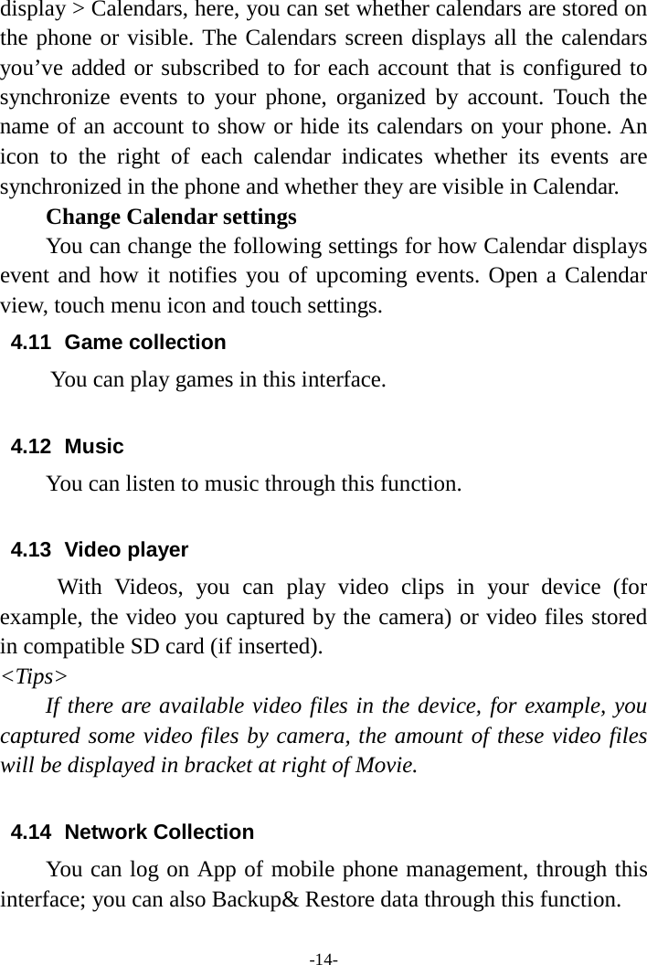 -14- display &gt; Calendars, here, you can set whether calendars are stored on the phone or visible. The Calendars screen displays all the calendars you’ve added or subscribed to for each account that is configured to synchronize events to your phone, organized by account. Touch the name of an account to show or hide its calendars on your phone. An icon to the right of each calendar indicates whether its events are synchronized in the phone and whether they are visible in Calendar.     Change Calendar settings You can change the following settings for how Calendar displays event and how it notifies you of upcoming events. Open a Calendar view, touch menu icon and touch settings. 4.11  Game collection        You can play games in this interface.  4.12 Music You can listen to music through this function.  4.13 Video player With Videos, you can play video clips in your device (for example, the video you captured by the camera) or video files stored in compatible SD card (if inserted). &lt;Tips&gt; If there are available video files in the device, for example, you captured some video files by camera, the amount of these video files will be displayed in bracket at right of Movie.  4.14 Network Collection You can log on App of mobile phone management, through this interface; you can also Backup&amp; Restore data through this function.  