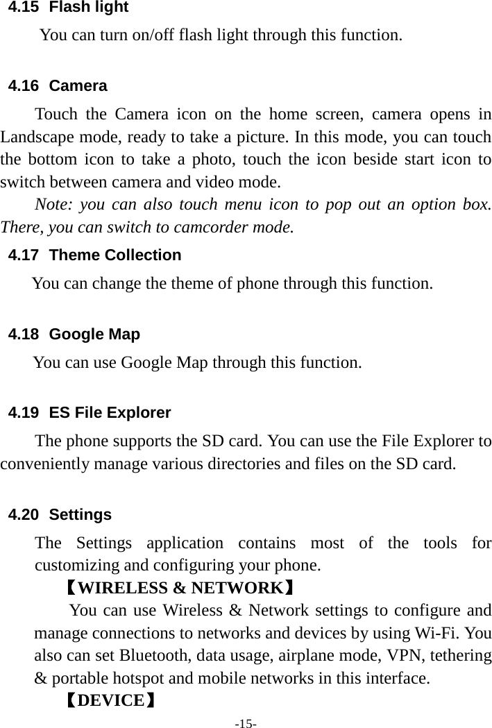 -15- 4.15 Flash light       You can turn on/off flash light through this function.  4.16 Camera Touch the Camera icon on the home screen, camera opens in Landscape mode, ready to take a picture. In this mode, you can touch the bottom icon to take a photo, touch the icon beside start icon to switch between camera and video mode.   Note: you can also touch menu icon to pop out an option box. There, you can switch to camcorder mode. 4.17 Theme Collection You can change the theme of phone through this function.    4.18 Google Map You can use Google Map through this function.    4.19 ES File Explorer     The phone supports the SD card. You can use the File Explorer to conveniently manage various directories and files on the SD card.  4.20 Settings The Settings application contains most of the tools for customizing and configuring your phone. 【WIRELESS &amp; NETWORK】     You can use Wireless &amp; Network settings to configure and manage connections to networks and devices by using Wi-Fi. You also can set Bluetooth, data usage, airplane mode, VPN, tethering &amp; portable hotspot and mobile networks in this interface.       【DEVICE】 