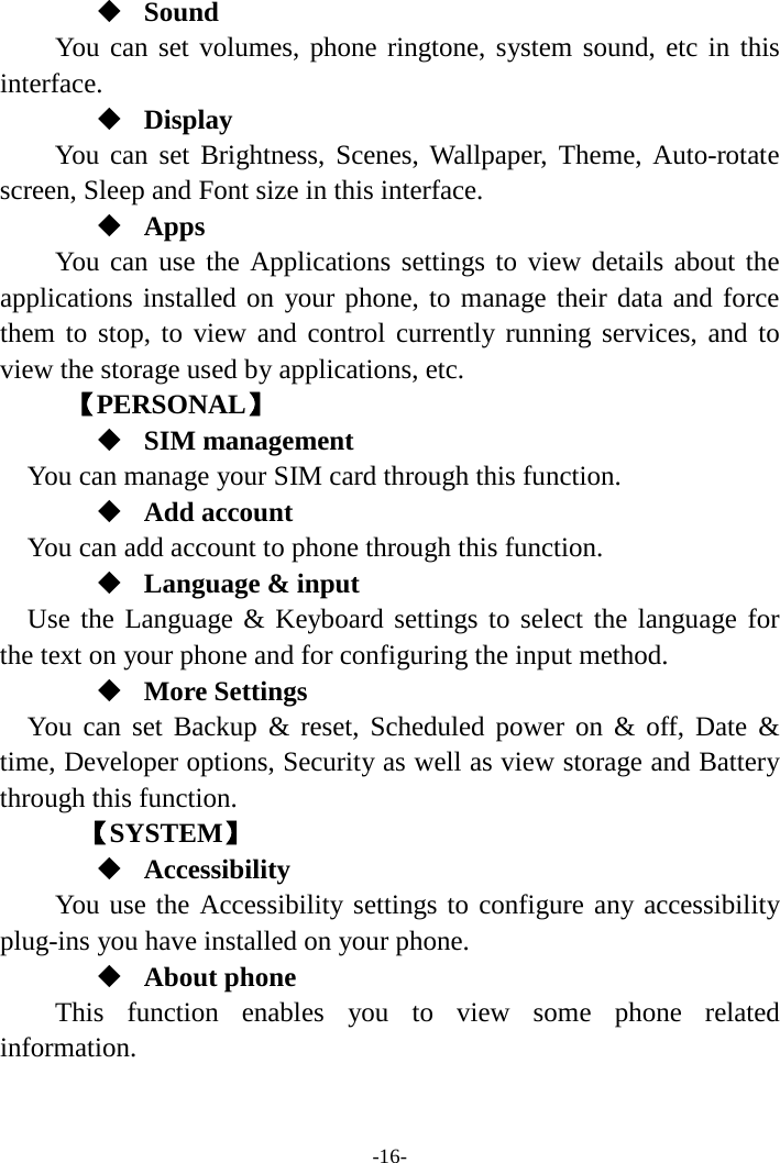 -16-  Sound You can set volumes, phone ringtone, system sound, etc in this interface.  Display You can set Brightness, Scenes, Wallpaper, Theme, Auto-rotate screen, Sleep and Font size in this interface.    Apps You can use the Applications settings to view details about the applications installed on your phone, to manage their data and force them to stop, to view and control currently running services, and to view the storage used by applications, etc.      【PERSONAL】  SIM management    You can manage your SIM card through this function.  Add account   You can add account to phone through this function.  Language &amp; input Use the Language &amp; Keyboard settings to select the language for the text on your phone and for configuring the input method.  More Settings You can set Backup &amp; reset, Scheduled power on &amp; off, Date &amp; time, Developer options, Security as well as view storage and Battery through this function.    【SYSTEM】  Accessibility You use the Accessibility settings to configure any accessibility plug-ins you have installed on your phone.  About phone   This function enables you to view some phone related information.  