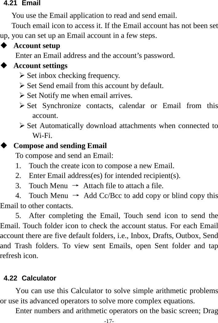 -17-4.21 Email You use the Email application to read and send email.    Touch email icon to access it. If the Email account has not been set up, you can set up an Email account in a few steps. Account setupEnter an Email address and the account’s password.Account settingsSet inbox checking frequency.Set Send email from this account by default.Set Notify me when email arrives.Set Synchronize contacts, calendar or Email from thisaccount.Set Automatically download attachments when connected toWi-Fi.Compose and sending EmailTo compose and send an Email:1. Touch the create icon to compose a new Email.2. Enter Email address(es) for intended recipient(s).3. Touch Menu → Attach file to attach a file.4. Touch Menu → Add Cc/Bcc to add copy or blind copy thisEmail to other contacts. 5. After completing the Email, Touch send icon to send theEmail. Touch folder icon to check the account status. For each Email account there are five default folders, i.e., Inbox, Drafts, Outbox, Send and Trash folders. To view sent Emails, open Sent folder and  tap refresh icon.   4.22 Calculator You can use this Calculator to solve simple arithmetic problems or use its advanced operators to solve more complex equations.     Enter numbers and arithmetic operators on the basic screen; Drag 