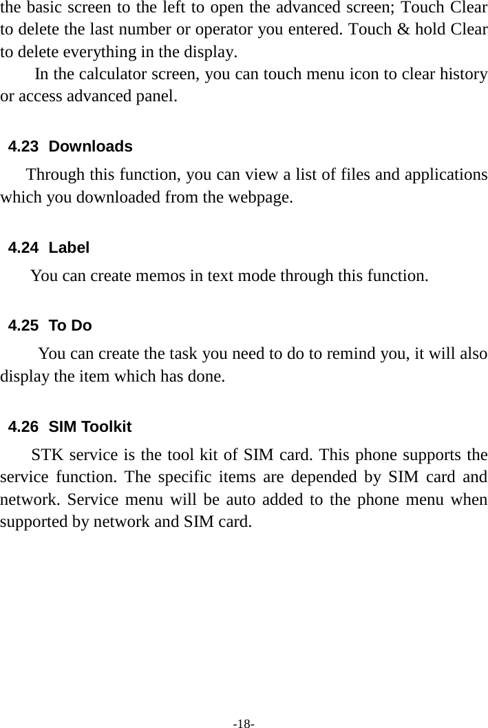 -18- the basic screen to the left to open the advanced screen; Touch Clear to delete the last number or operator you entered. Touch &amp; hold Clear to delete everything in the display.     In the calculator screen, you can touch menu icon to clear history or access advanced panel.  4.23  Downloads Through this function, you can view a list of files and applications which you downloaded from the webpage.    4.24 Label  You can create memos in text mode through this function.  4.25 To Do      You can create the task you need to do to remind you, it will also display the item which has done.  4.26 SIM Toolkit STK service is the tool kit of SIM card. This phone supports the service function. The specific items are depended by SIM card and network. Service menu will be auto added to the phone menu when supported by network and SIM card.         