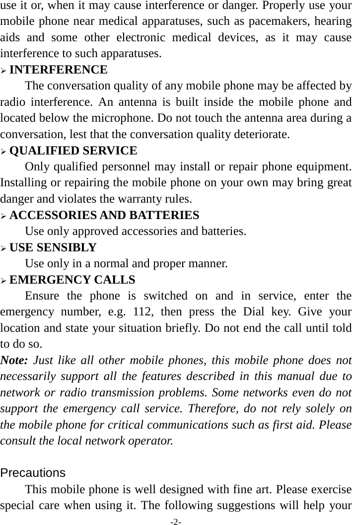 -2- use it or, when it may cause interference or danger. Properly use your mobile phone near medical apparatuses, such as pacemakers, hearing aids and some other electronic medical devices, as it may cause interference to such apparatuses.  INTERFERENCE The conversation quality of any mobile phone may be affected by radio interference. An antenna is built inside the mobile phone and located below the microphone. Do not touch the antenna area during a conversation, lest that the conversation quality deteriorate.  QUALIFIED SERVICE Only qualified personnel may install or repair phone equipment. Installing or repairing the mobile phone on your own may bring great danger and violates the warranty rules.  ACCESSORIES AND BATTERIES Use only approved accessories and batteries.  USE SENSIBLY Use only in a normal and proper manner.  EMERGENCY CALLS Ensure the phone is switched on and in service, enter the emergency number, e.g. 112, then press the Dial key. Give your location and state your situation briefly. Do not end the call until told to do so. Note: Just like all other mobile phones, this mobile phone does not necessarily support all the features described in this manual due to network or radio transmission problems. Some networks even do not support the emergency call service. Therefore, do not rely solely on the mobile phone for critical communications such as first aid. Please consult the local network operator.  Precautions This mobile phone is well designed with fine art. Please exercise special care when using it. The following suggestions will help your 