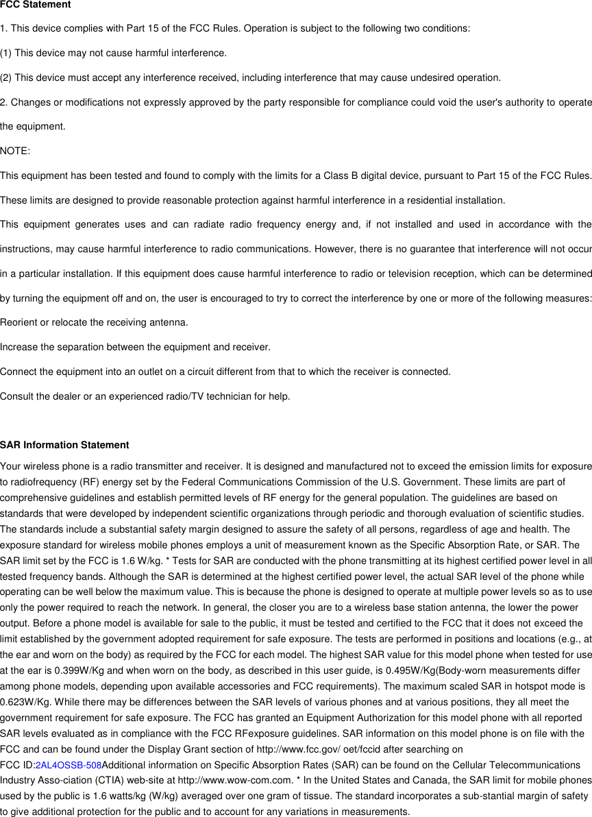 FCC Statement 1. This device complies with Part 15 of the FCC Rules. Operation is subject to the following two conditions: (1) This device may not cause harmful interference. (2) This device must accept any interference received, including interference that may cause undesired operation. 2. Changes or modifications not expressly approved by the party responsible for compliance could void the user&apos;s authority to operate the equipment. NOTE:   This equipment has been tested and found to comply with the limits for a Class B digital device, pursuant to Part 15 of the FCC Rules. These limits are designed to provide reasonable protection against harmful interference in a residential installation. This  equipment  generates  uses  and  can  radiate  radio  frequency  energy  and,  if  not  installed  and  used  in  accordance  with  the instructions, may cause harmful interference to radio communications. However, there is no guarantee that interference will not occur in a particular installation. If this equipment does cause harmful interference to radio or television reception, which can be determined by turning the equipment off and on, the user is encouraged to try to correct the interference by one or more of the following measures: Reorient or relocate the receiving antenna. Increase the separation between the equipment and receiver. Connect the equipment into an outlet on a circuit different from that to which the receiver is connected.   Consult the dealer or an experienced radio/TV technician for help.  SAR Information Statement Your wireless phone is a radio transmitter and receiver. It is designed and manufactured not to exceed the emission limits for exposure to radiofrequency (RF) energy set by the Federal Communications Commission of the U.S. Government. These limits are part of comprehensive guidelines and establish permitted levels of RF energy for the general population. The guidelines are based on standards that were developed by independent scientific organizations through periodic and thorough evaluation of scientific studies. The standards include a substantial safety margin designed to assure the safety of all persons, regardless of age and health. The exposure standard for wireless mobile phones employs a unit of measurement known as the Specific Absorption Rate, or SAR. The SAR limit set by the FCC is 1.6 W/kg. * Tests for SAR are conducted with the phone transmitting at its highest certified power level in all tested frequency bands. Although the SAR is determined at the highest certified power level, the actual SAR level of the phone while operating can be well below the maximum value. This is because the phone is designed to operate at multiple power levels so as to use only the power required to reach the network. In general, the closer you are to a wireless base station antenna, the lower the power output. Before a phone model is available for sale to the public, it must be tested and certified to the FCC that it does not exceed the limit established by the government adopted requirement for safe exposure. The tests are performed in positions and locations (e.g., at the ear and worn on the body) as required by the FCC for each model. The highest SAR value for this model phone when tested for use at the ear is 0.399W/Kg and when worn on the body, as described in this user guide, is 0.495W/Kg(Body-worn measurements differ among phone models, depending upon available accessories and FCC requirements). The maximum scaled SAR in hotspot mode is 0.623W/Kg. While there may be differences between the SAR levels of various phones and at various positions, they all meet the government requirement for safe exposure. The FCC has granted an Equipment Authorization for this model phone with all reported SAR levels evaluated as in compliance with the FCC RFexposure guidelines. SAR information on this model phone is on file with the FCC and can be found under the Display Grant section of http://www.fcc.gov/ oet/fccid after searching on   FCC ID:2AL4OSSB-508Additional information on Specific Absorption Rates (SAR) can be found on the Cellular Telecommunications Industry Asso-ciation (CTIA) web-site at http://www.wow-com.com. * In the United States and Canada, the SAR limit for mobile phones used by the public is 1.6 watts/kg (W/kg) averaged over one gram of tissue. The standard incorporates a sub-stantial margin of safety to give additional protection for the public and to account for any variations in measurements.        