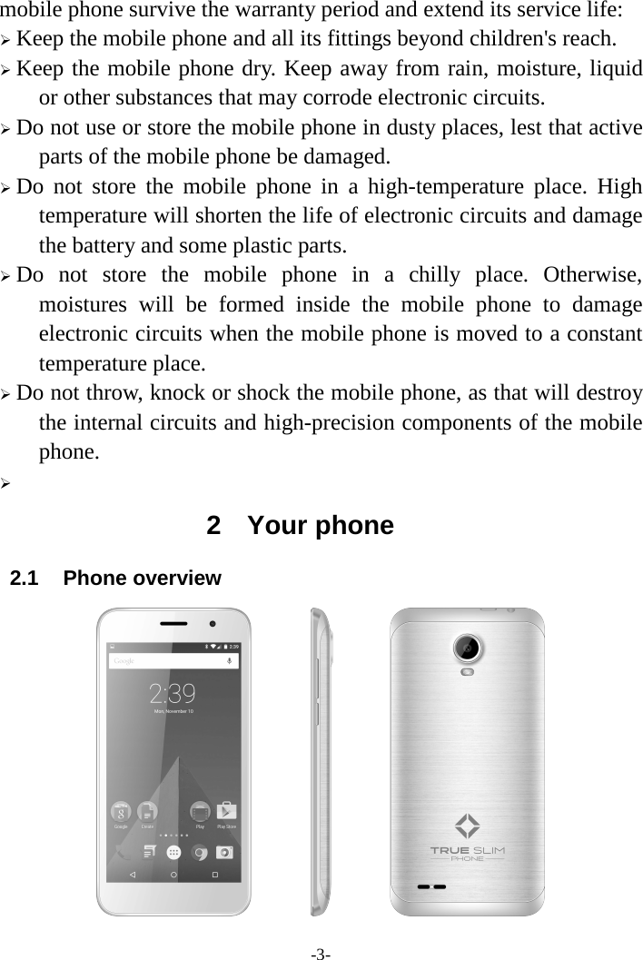 -3-mobile phone survive the warranty period and extend its service life: Keep the mobile phone and all its fittings beyond children&apos;s reach.Keep the mobile phone dry. Keep away from rain, moisture, liquidor other substances that may corrode electronic circuits. Do not use or store the mobile phone in dusty places, lest that activeparts of the mobile phone be damaged. Do not store the mobile phone in a high-temperature place. Hightemperature will shorten the life of electronic circuits and damage the battery and some plastic parts. Do not store the mobile phone in a chilly place. Otherwise,moistures will be formed inside the mobile phone to damage electronic circuits when the mobile phone is moved to a constant temperature place. Do not throw, knock or shock the mobile phone, as that will destroythe internal circuits and high-precision components of the mobile phone.  2  Your phone 2.1 Phone overview 