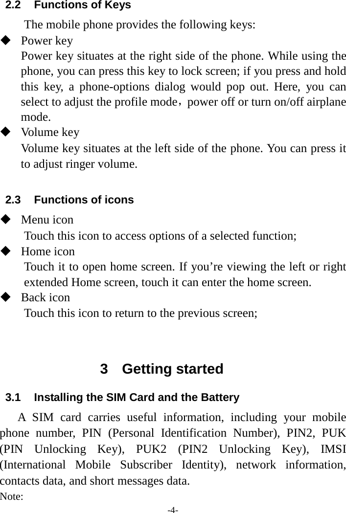 -4- 2.2 Functions of Keys The mobile phone provides the following keys:  Power key Power key situates at the right side of the phone. While using the phone, you can press this key to lock screen; if you press and hold this key, a phone-options  dialog  would pop out. Here, you can select to adjust the profile mode，power off or turn on/off airplane mode.  Volume key Volume key situates at the left side of the phone. You can press it to adjust ringer volume.  2.3 Functions of icons  Menu icon Touch this icon to access options of a selected function;  Home icon Touch it to open home screen. If you’re viewing the left or right extended Home screen, touch it can enter the home screen.  Back icon Touch this icon to return to the previous screen;   3  Getting started 3.1 Installing the SIM Card and the Battery A SIM card carries useful information, including your mobile phone number, PIN  (Personal Identification Number), PIN2, PUK (PIN Unlocking Key), PUK2  (PIN2 Unlocking Key), IMSI (International Mobile Subscriber Identity), network information, contacts data, and short messages data. Note: 