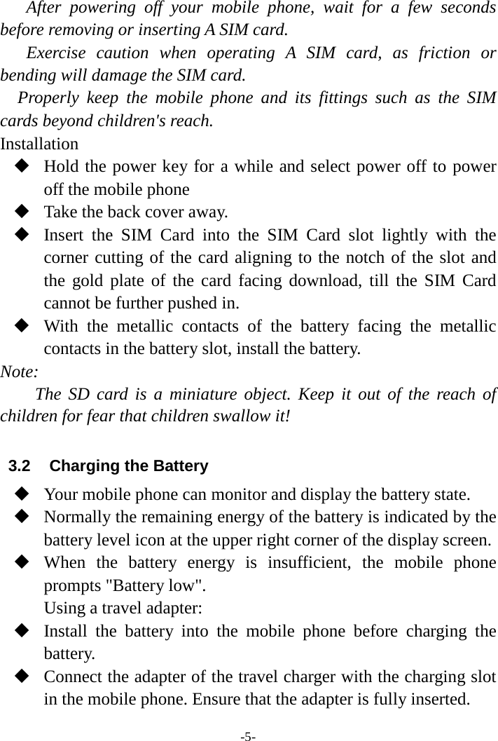 -5- After powering off your mobile phone, wait for a few seconds before removing or inserting A SIM card. Exercise caution when operating A SIM card, as friction or bending will damage the SIM card. Properly keep the mobile phone and its fittings such as the SIM cards beyond children&apos;s reach. Installation  Hold the power key for a while and select power off to power off the mobile phone  Take the back cover away.  Insert the SIM Card into the SIM Card  slot  lightly  with  the corner cutting of the card aligning to the notch of the slot and the gold plate of the card facing download, till the SIM Card cannot be further pushed in.  With the metallic contacts of the battery facing the metallic contacts in the battery slot, install the battery. Note: The  SD card is a miniature object. Keep it out of the reach of children for fear that children swallow it!  3.2  Charging the Battery  Your mobile phone can monitor and display the battery state.  Normally the remaining energy of the battery is indicated by the battery level icon at the upper right corner of the display screen.  When the battery energy is insufficient, the mobile phone prompts &quot;Battery low&quot;.   Using a travel adapter:  Install the battery into the mobile phone before charging the battery.  Connect the adapter of the travel charger with the charging slot in the mobile phone. Ensure that the adapter is fully inserted. 