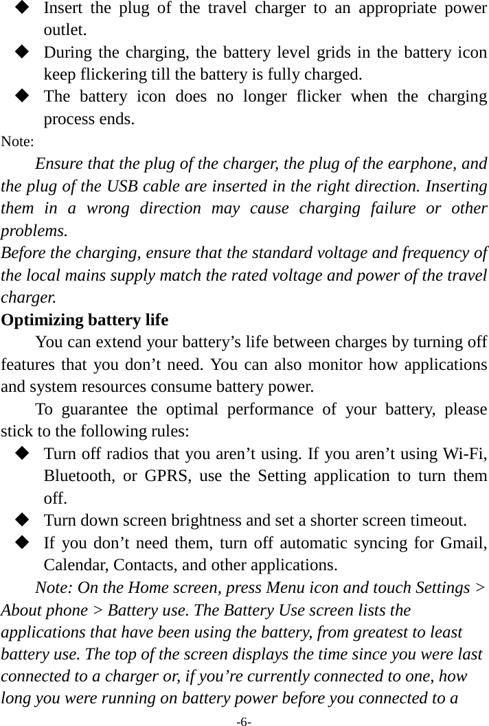 -6-  Insert the plug of the travel charger to an appropriate power outlet.  During the charging, the battery level grids in the battery icon keep flickering till the battery is fully charged.  The battery icon does no longer flicker when the charging process ends. Note: Ensure that the plug of the charger, the plug of the earphone, and the plug of the USB cable are inserted in the right direction. Inserting them in a wrong direction may cause charging failure or other problems. Before the charging, ensure that the standard voltage and frequency of the local mains supply match the rated voltage and power of the travel charger. Optimizing battery life You can extend your battery’s life between charges by turning off features that you don’t need. You can also monitor how applications and system resources consume battery power.   To guarantee the optimal performance of your battery, please stick to the following rules:  Turn off radios that you aren’t using. If you aren’t using Wi-Fi, Bluetooth, or GPRS, use the Setting application to turn them off.  Turn down screen brightness and set a shorter screen timeout.  If you don’t need them, turn off automatic syncing for Gmail, Calendar, Contacts, and other applications. Note: On the Home screen, press Menu icon and touch Settings &gt; About phone &gt; Battery use. The Battery Use screen lists the applications that have been using the battery, from greatest to least battery use. The top of the screen displays the time since you were last connected to a charger or, if you’re currently connected to one, how long you were running on battery power before you connected to a 