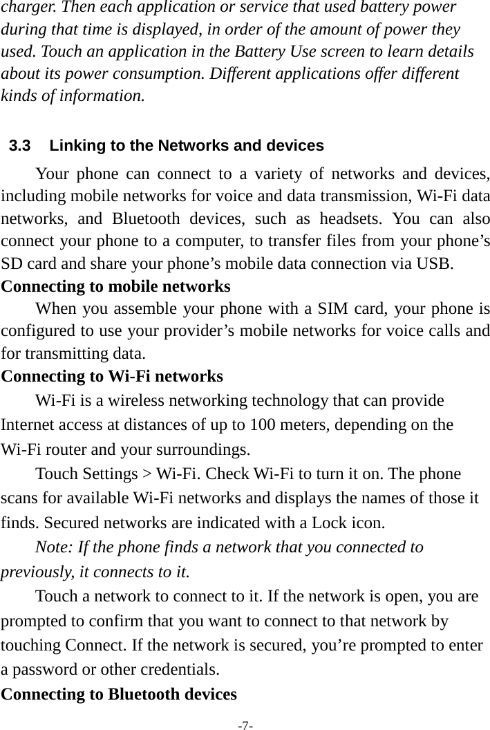 -7-charger. Then each application or service that used battery power during that time is displayed, in order of the amount of power they used. Touch an application in the Battery Use screen to learn details about its power consumption. Different applications offer different kinds of information.   3.3 Linking to the Networks and devices Your phone can connect to a variety of networks and devices, including mobile networks for voice and data transmission, Wi-Fi data networks,  and Bluetooth devices, such as headsets. You can also connect your phone to a computer, to transfer files from your phone’s SD card and share your phone’s mobile data connection via USB. Connecting to mobile networks    When you assemble your phone with a SIM card, your phone is configured to use your provider’s mobile networks for voice calls and for transmitting data.   Connecting to Wi-Fi networks Wi-Fi is a wireless networking technology that can provide Internet access at distances of up to 100 meters, depending on the Wi-Fi router and your surroundings.   Touch Settings &gt; Wi-Fi. Check Wi-Fi to turn it on. The phone scans for available Wi-Fi networks and displays the names of those it finds. Secured networks are indicated with a Lock icon.   Note: If the phone finds a network that you connected to previously, it connects to it. Touch a network to connect to it. If the network is open, you are prompted to confirm that you want to connect to that network by touching Connect. If the network is secured, you’re prompted to enter a password or other credentials. Connecting to Bluetooth devices 