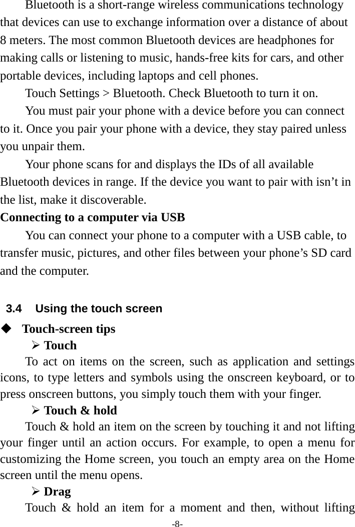 -8- Bluetooth is a short-range wireless communications technology that devices can use to exchange information over a distance of about 8 meters. The most common Bluetooth devices are headphones for making calls or listening to music, hands-free kits for cars, and other portable devices, including laptops and cell phones.       Touch Settings &gt; Bluetooth. Check Bluetooth to turn it on.     You must pair your phone with a device before you can connect to it. Once you pair your phone with a device, they stay paired unless you unpair them.     Your phone scans for and displays the IDs of all available Bluetooth devices in range. If the device you want to pair with isn’t in the list, make it discoverable.   Connecting to a computer via USB You can connect your phone to a computer with a USB cable, to transfer music, pictures, and other files between your phone’s SD card and the computer.  3.4 Using the touch screen  Touch-screen tips    Touch To act on items on the screen, such as application and settings icons, to type letters and symbols using the onscreen keyboard, or to press onscreen buttons, you simply touch them with your finger.  Touch &amp; hold   Touch &amp; hold an item on the screen by touching it and not lifting your finger until an action occurs. For example, to open a menu for customizing the Home screen, you touch an empty area on the Home screen until the menu opens.    Drag   Touch &amp; hold an item for a moment and then, without lifting 