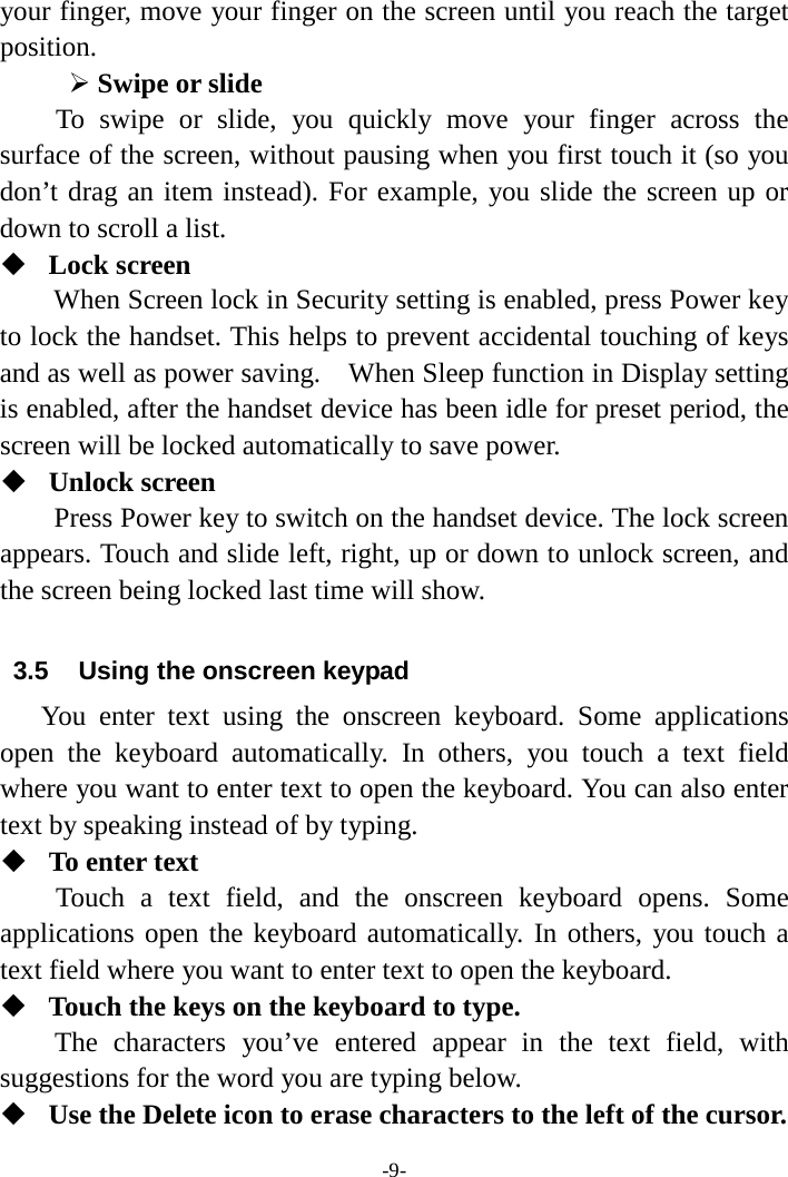 -9- your finger, move your finger on the screen until you reach the target position.    Swipe or slide   To swipe or slide, you quickly move your finger across the surface of the screen, without pausing when you first touch it (so you don’t drag an item instead). For example, you slide the screen up or down to scroll a list.  Lock screen   When Screen lock in Security setting is enabled, press Power key to lock the handset. This helps to prevent accidental touching of keys and as well as power saving.    When Sleep function in Display setting is enabled, after the handset device has been idle for preset period, the screen will be locked automatically to save power.    Unlock screen   Press Power key to switch on the handset device. The lock screen appears. Touch and slide left, right, up or down to unlock screen, and the screen being locked last time will show.    3.5 Using the onscreen keypad You enter text using the onscreen keyboard. Some applications open the keyboard automatically. In others, you touch a text field where you want to enter text to open the keyboard. You can also enter text by speaking instead of by typing.    To enter text Touch a text field, and the onscreen keyboard opens. Some applications open the keyboard automatically. In others, you touch a text field where you want to enter text to open the keyboard.  Touch the keys on the keyboard to type. The characters you’ve entered appear in the text field, with suggestions for the word you are typing below.    Use the Delete icon to erase characters to the left of the cursor. 