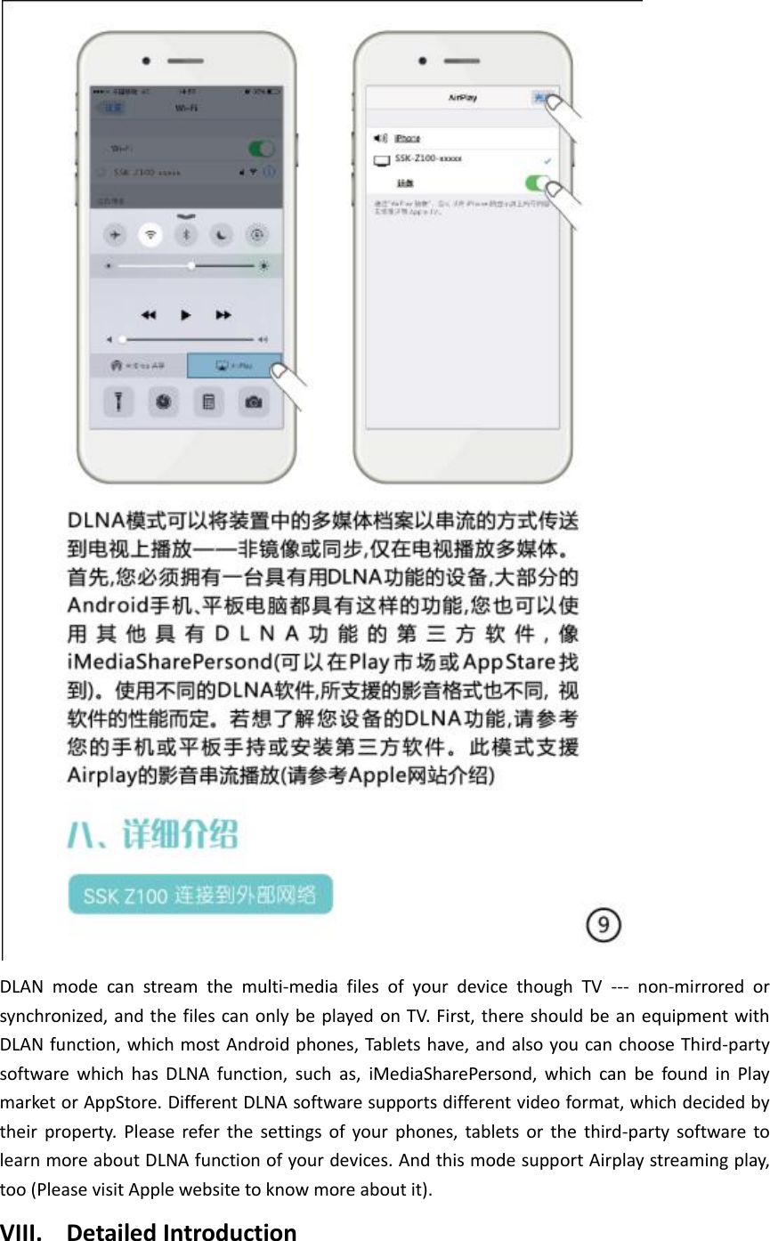  DLAN  mode  can  stream  the  multi-media  files  of  your  device  though  TV  ---  non-mirrored  or synchronized, and the files can only be played on TV. First, there should be an equipment with DLAN function, which most Android phones, Tablets have, and also you can choose Third-party software  which  has  DLNA  function,  such  as,  iMediaSharePersond,  which  can  be  found  in  Play market or AppStore. Different DLNA software supports different video format, which decided by their  property.  Please  refer  the  settings  of  your  phones,  tablets  or  the  third-party  software  to learn more about DLNA function of your devices. And this mode support Airplay streaming play, too (Please visit Apple website to know more about it). VIII. Detailed Introduction 