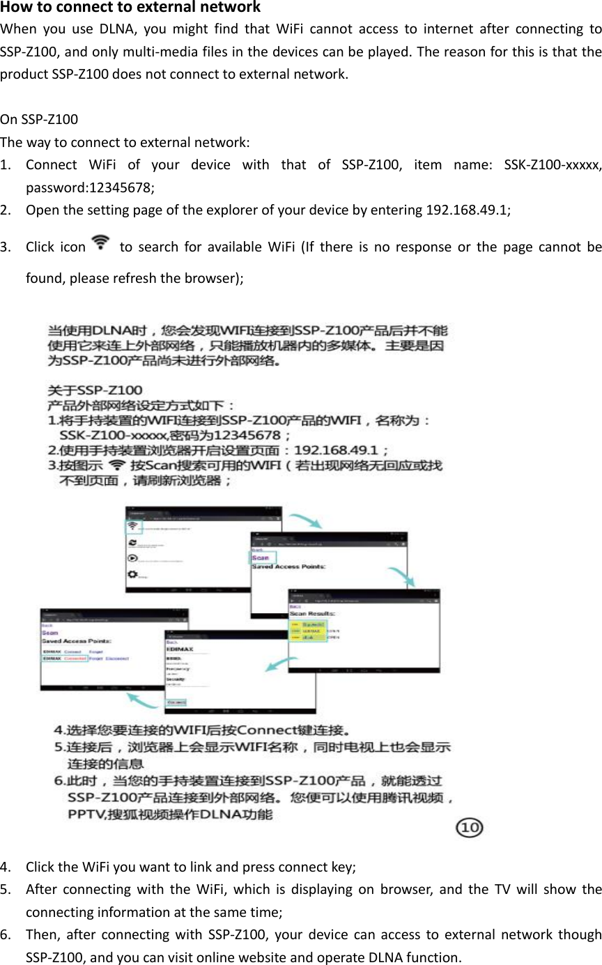  How to connect to external network When  you  use  DLNA,  you  might  find  that  WiFi  cannot  access  to  internet  after  connecting  to SSP-Z100, and only multi-media files in the devices can be played. The reason for this is that the product SSP-Z100 does not connect to external network.  On SSP-Z100 The way to connect to external network:   1. Connect  WiFi  of  your  device  with  that  of  SSP-Z100,  item  name:  SSK-Z100-xxxxx, password:12345678; 2. Open the setting page of the explorer of your device by entering 192.168.49.1; 3. Click  icon   to  search  for  available  WiFi  (If  there  is  no  response  or  the  page  cannot  be found, please refresh the browser);  4. Click the WiFi you want to link and press connect key; 5. After  connecting  with  the  WiFi,  which  is  displaying  on  browser,  and  the  TV  will  show  the connecting information at the same time; 6. Then,  after  connecting  with  SSP-Z100,  your  device  can  access  to  external  network  though SSP-Z100, and you can visit online website and operate DLNA function. 