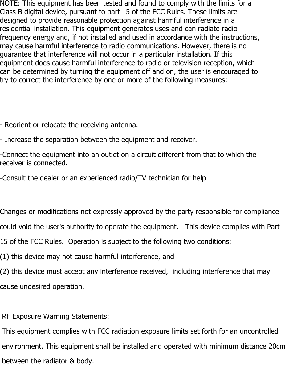 NOTE: This equipment has been tested and found to comply with the limits for a Class B digital device, pursuant to part 15 of the FCC Rules. These limits are designed to provide reasonable protection against harmful interference in a residential installation. This equipment generates uses and can radiate radio frequency energy and, if not installed and used in accordance with the instructions, may cause harmful interference to radio communications. However, there is no guarantee that interference will not occur in a particular installation. If this equipment does cause harmful interference to radio or television reception, which can be determined by turning the equipment off and on, the user is encouraged to try to correct the interference by one or more of the following measures:   - Reorient or relocate the receiving antenna. - Increase the separation between the equipment and receiver. -Connect the equipment into an outlet on a circuit different from that to which the receiver is connected. -Consult the dealer or an experienced radio/TV technician for help  Changes or modifications not expressly approved by the party responsible for compliance  could void the user&apos;s authority to operate the equipment.   This device complies with Part 15 of the FCC Rules.  Operation is subject to the following two conditions:  (1) this device may not cause harmful interference, and  (2) this device must accept any interference received,  including interference that may cause undesired operation.    RF Exposure Warning Statements: This equipment complies with FCC radiation exposure limits set forth for an uncontrolled environment. This equipment shall be installed and operated with minimum distance 20cm  between the radiator &amp; body.   