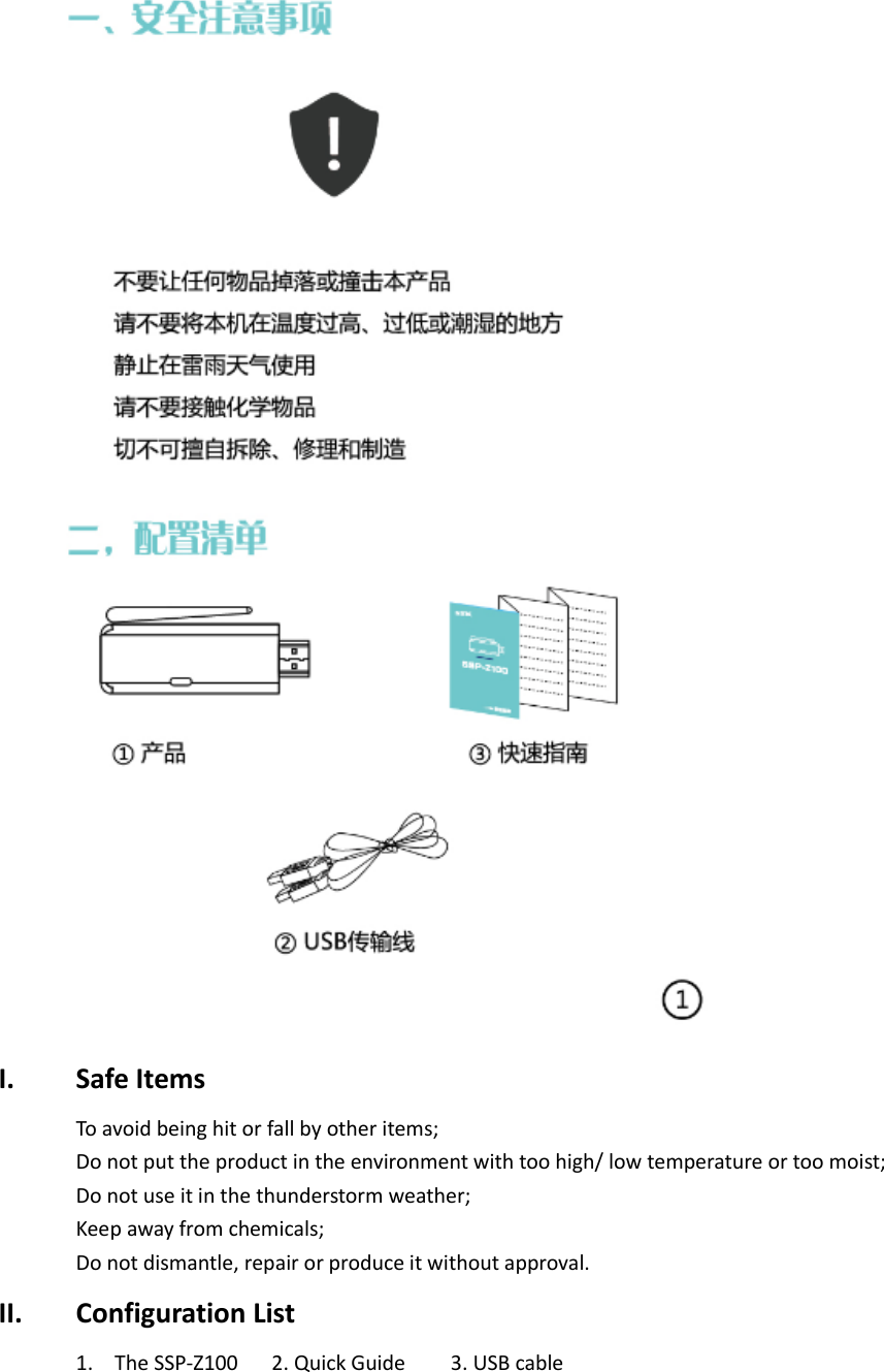  I. Safe Items To avoid being hit or fall by other items; Do not put the product in the environment with too high/ low temperature or too moist; Do not use it in the thunderstorm weather; Keep away from chemicals; Do not dismantle, repair or produce it without approval. II. Configuration List 1. The SSP-Z100      2. Quick Guide        3. USB cable 