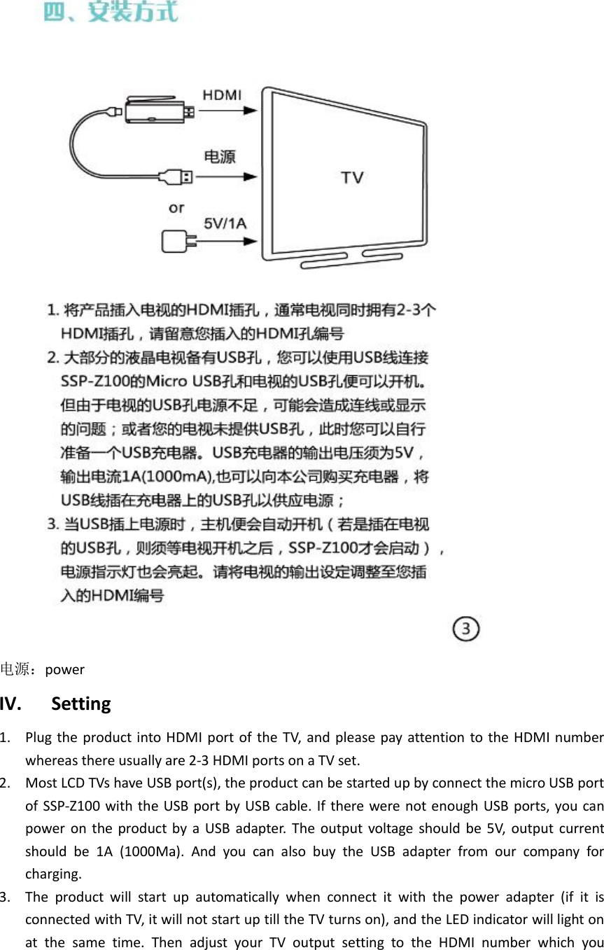  电源：power IV. Setting 1. Plug the product into HDMI port of the TV,  and please pay attention  to the HDMI number whereas there usually are 2-3 HDMI ports on a TV set. 2. Most LCD TVs have USB port(s), the product can be started up by connect the micro USB port of SSP-Z100 with  the USB port by  USB cable. If  there were not enough USB ports, you can power on  the product  by  a  USB  adapter.  The  output  voltage  should  be  5V,  output  current should  be  1A  (1000Ma).  And  you  can  also  buy  the  USB  adapter  from  our  company  for charging. 3. The  product  will  start  up  automatically  when  connect  it  with  the  power  adapter  (if  it  is connected with TV, it will not start up till the TV turns on), and the LED indicator will light on at  the  same  time.  Then  adjust  your  TV  output  setting  to  the  HDMI  number  which  you 