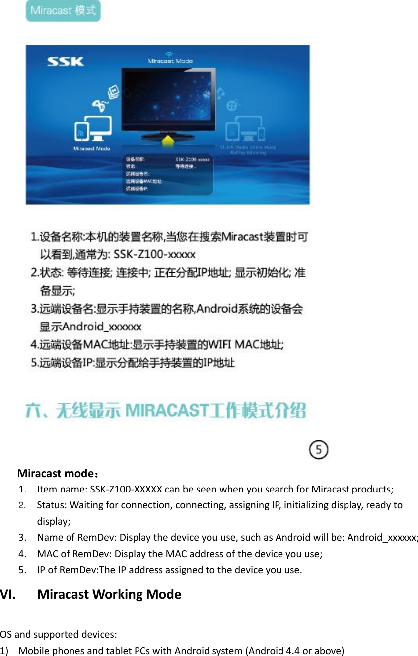      Miracast mode： 1. Item name: SSK-Z100-XXXXX can be seen when you search for Miracast products; 2. Status: Waiting for connection, connecting, assigning IP, initializing display, ready to display; 3. Name of RemDev: Display the device you use, such as Android will be: Android_xxxxxx;   4. MAC of RemDev: Display the MAC address of the device you use; 5. IP of RemDev:The IP address assigned to the device you use. VI. Miracast Working Mode  OS and supported devices: 1) Mobile phones and tablet PCs with Android system (Android 4.4 or above) 