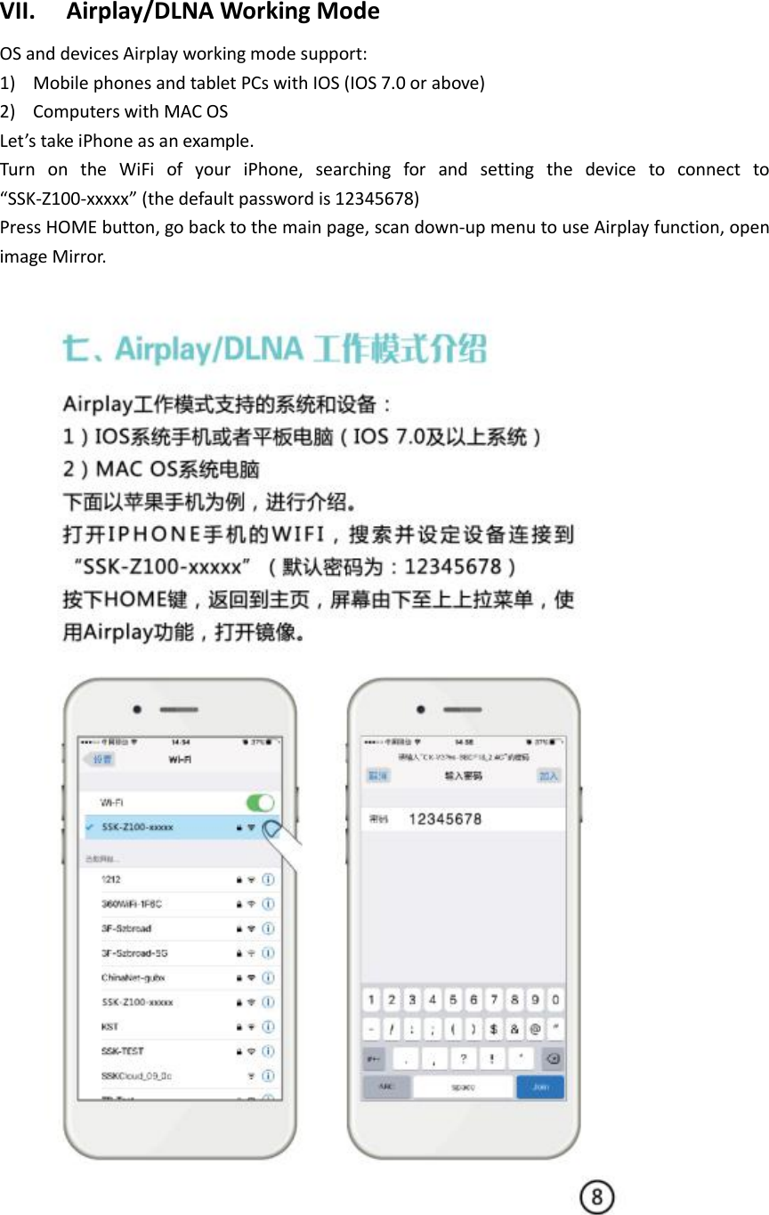 VII. Airplay/DLNA Working Mode   OS and devices Airplay working mode support: 1) Mobile phones and tablet PCs with IOS (IOS 7.0 or above) 2) Computers with MAC OS Let’s take iPhone as an example. Turn  on  the  WiFi  of  your  iPhone,  searching  for  and  setting  the  device  to  connect  to “SSK-Z100-xxxxx” (the default password is 12345678) Press HOME button, go back to the main page, scan down-up menu to use Airplay function, open image Mirror.   