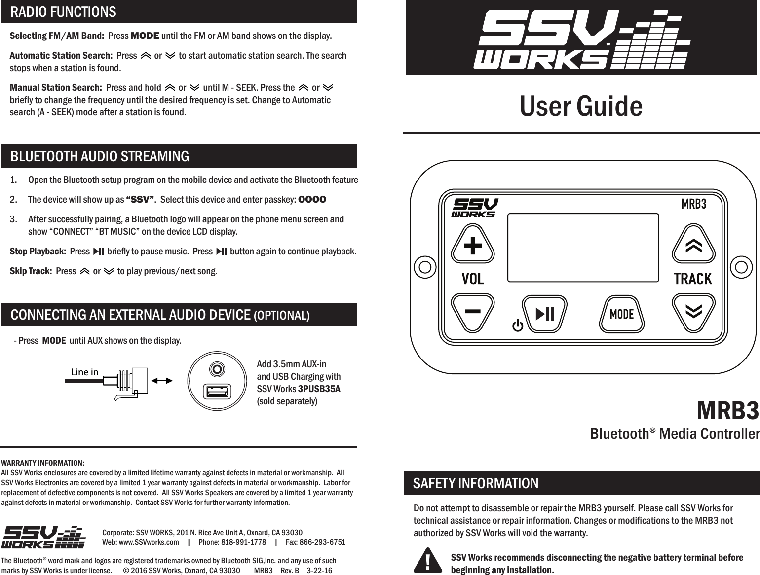 User GuideMRB3Bluetooth® Media ControllerCorporate: SSV WORKS, 201 N. Rice Ave Unit A, Oxnard, CA 93030Web: www.SSVworks.com     |     Phone: 818-991-1778     |     Fax: 866-293-6751The Bluetooth® word mark and logos are registered trademarks owned by Bluetooth SIG,Inc. and any use of such marks by SSV Works is under license.       © 2016 SSV Works, Oxnard, CA 93030         MRB3     Rev. B     3-22-16Do not attempt to disassemble or repair the MRB3 yourself. Please call SSV Works for technical assistance or repair information. Changes or modications to the MRB3 not authorized by SSV Works will void the warranty.SSV Works recommends disconnecting the negative battery terminal before beginning any installation.SAFETY INFORMATION!RADIO FUNCTIONSCONNECTING AN EXTERNAL AUDIO DEVICE (OPTIONAL)BLUETOOTH AUDIO STREAMINGMRB3WARRANTY INFORMATION:All SSV Works enclosures are covered by a limited lifetime warranty against defects in material or workmanship.  All SSV Works Electronics are covered by a limited 1 year warranty against defects in material or workmanship.  Labor for replacement of defective components is not covered.  All SSV Works Speakers are covered by a limited 1 year warranty against defects in material or workmanship.  Contact SSV Works for further warranty information.Selecting FM/AM Band:  Press MODE until the FM or AM band shows on the display. Automatic Station Search:  Press     or     to start automatic station search. The search stops when a station is found.Manual Station Search:  Press and hold     or     until M - SEEK. Press the     or  briey to change the frequency until the desired frequency is set. Change to Automatic search (A - SEEK) mode after a station is found.- Press  MODE  until AUX shows on the display.Add 3.5mm AUX-in and USB Charging with SSV Works 3PUSB35A  (sold separately)1.  Open the Bluetooth setup program on the mobile device and activate the Bluetooth feature2.  The device will show up as “SSV”.  Select this device and enter passkey: OOOO3.  After successfully pairing, a Bluetooth logo will appear on the phone menu screen and show “CONNECT” “BT MUSIC” on the device LCD display.Stop Playback:  Press     briey to pause music.  Press     button again to continue playback.Skip Track:  Press     or     to play previous/next song.Line in