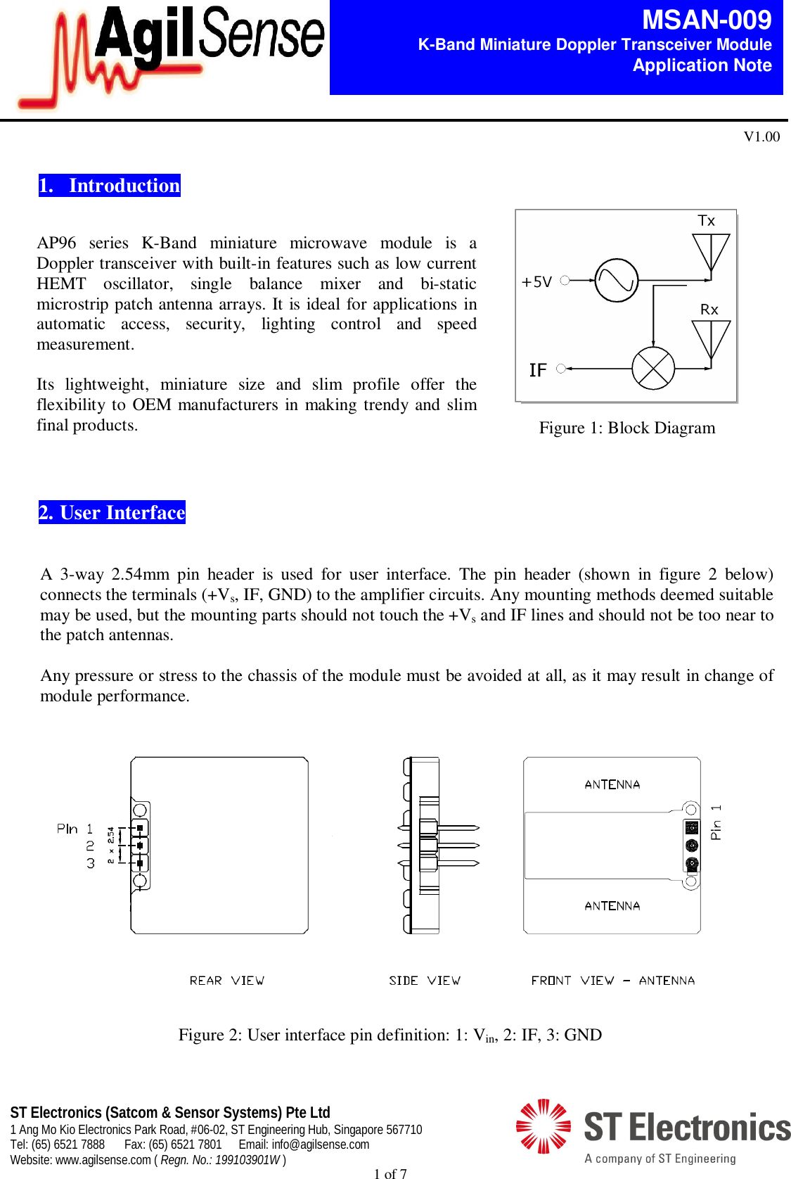  1 of 7   MSAN-009 K-Band Miniature Doppler Transceiver Module   Application Note V1.00 ST Electronics (Satcom &amp; Sensor Systems) Pte Ltd 1 Ang Mo Kio Electronics Park Road, #06-02, ST Engineering Hub, Singapore 567710 Tel: (65) 6521 7888  Fax: (65) 6521 7801  Email: info@agilsense.com Website: www.agilsense.com ( Regn. No.: 199103901W )  Figure 1: Block Diagram  1.   Introduction                2.  User Interface    A  3-way  2.54mm  pin  header  is  used  for  user  interface.  The  pin  header  (shown  in  figure  2  below) connects the terminals (+Vs, IF, GND) to the amplifier circuits. Any mounting methods deemed suitable may be used, but the mounting parts should not touch the +Vs and IF lines and should not be too near to the patch antennas.  Any pressure or stress to the chassis of the module must be avoided at all, as it may result in change of module performance.     Figure 2: User interface pin definition: 1: Vin, 2: IF, 3: GND  AP96  series  K-Band  miniature  microwave  module  is  a Doppler transceiver with built-in features such as low current HEMT  oscillator,  single  balance  mixer  and  bi-static microstrip patch antenna arrays. It is ideal for applications in automatic  access,  security,  lighting  control  and  speed measurement.   Its  lightweight,  miniature  size  and  slim  profile  offer  the flexibility to OEM manufacturers in  making trendy and slim final products.  