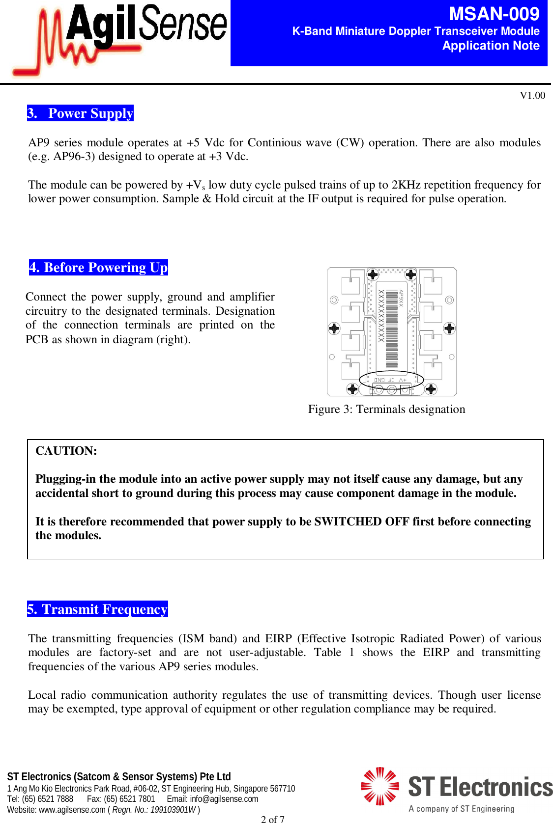  2 of 7   MSAN-009 K-Band Miniature Doppler Transceiver Module   Application Note V1.00 ST Electronics (Satcom &amp; Sensor Systems) Pte Ltd 1 Ang Mo Kio Electronics Park Road, #06-02, ST Engineering Hub, Singapore 567710 Tel: (65) 6521 7888  Fax: (65) 6521 7801  Email: info@agilsense.com Website: www.agilsense.com ( Regn. No.: 199103901W )  3.   Power Supply  AP9 series module operates at +5 Vdc for Continious wave (CW) operation. There are also modules (e.g. AP96-3) designed to operate at +3 Vdc.  The module can be powered by +Vs low duty cycle pulsed trains of up to 2KHz repetition frequency for lower power consumption. Sample &amp; Hold circuit at the IF output is required for pulse operation.                              5. Transmit Frequency  The  transmitting  frequencies  (ISM  band)  and  EIRP  (Effective  Isotropic  Radiated  Power) of  various modules  are  factory-set  and  are  not  user-adjustable.  Table  1  shows  the  EIRP  and  transmitting frequencies of the various AP9 series modules.   Local  radio  communication  authority  regulates  the  use  of  transmitting  devices.  Though  user  license may be exempted, type approval of equipment or other regulation compliance may be required.    CAUTION:  Plugging-in the module into an active power supply may not itself cause any damage, but any accidental short to ground during this process may cause component damage in the module.   It is therefore recommended that power supply to be SWITCHED OFF first before connecting the modules.  4. Before Powering Up  Connect the power supply,  ground and amplifier   circuitry to the designated terminals. Designation of  the  connection  terminals  are  printed  on  the PCB as shown in diagram (right).  Figure 3: Terminals designation 