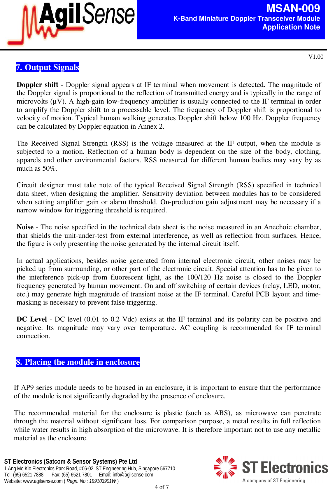  4 of 7   MSAN-009 K-Band Miniature Doppler Transceiver Module   Application Note V1.00 ST Electronics (Satcom &amp; Sensor Systems) Pte Ltd 1 Ang Mo Kio Electronics Park Road, #06-02, ST Engineering Hub, Singapore 567710 Tel: (65) 6521 7888  Fax: (65) 6521 7801  Email: info@agilsense.com Website: www.agilsense.com ( Regn. No.: 199103901W )  7. Output Signals  Doppler shift - Doppler signal appears at IF terminal when movement is detected. The magnitude of the Doppler signal is proportional to the reflection of transmitted energy and is typically in the range of microvolts (&micro;V). A high-gain low-frequency amplifier is usually connected to the IF terminal in order to amplify the Doppler shift to a processable level. The frequency of Doppler shift is proportional to velocity of motion. Typical human walking generates Doppler shift below 100 Hz. Doppler frequency can be calculated by Doppler equation in Annex 2.  The  Received  Signal  Strength  (RSS)  is  the  voltage  measured  at  the  IF  output,  when  the  module  is subjected  to  a  motion.  Reflection  of  a  human  body  is  dependent  on  the  size  of  the  body,  clothing, apparels and other environmental  factors. RSS measured for different human bodies  may vary  by as much as 50%.   Circuit designer must take  note of the typical  Received  Signal  Strength (RSS) specified  in  technical data sheet, when designing the amplifier. Sensitivity deviation between modules has to be considered when setting amplifier gain or alarm threshold. On-production gain adjustment may be necessary if a narrow window for triggering threshold is required.    Noise - The noise specified in the technical data sheet is the noise measured in an Anechoic chamber, that shields the unit-under-test from external interference, as well as reflection from surfaces. Hence, the figure is only presenting the noise generated by the internal circuit itself.  In  actual  applications,  besides  noise  generated  from  internal  electronic  circuit,  other  noises  may  be picked up from surrounding, or other part of the electronic circuit. Special attention has to be given to the  interference  pick-up  from  fluorescent  light,  as  the  100/120  Hz  noise  is  closed  to  the  Doppler frequency generated by human movement. On and off switching of certain devices (relay, LED, motor, etc.) may generate high magnitude of transient noise at the IF terminal. Careful PCB layout and time-masking is necessary to prevent false triggering.     DC Level - DC level (0.01 to 0.2 Vdc) exists at the IF terminal and  its polarity can be positive and negative.  Its  magnitude  may  vary  over  temperature.  AC  coupling  is  recommended  for  IF  terminal connection.    8.  Placing the module in enclosure   If AP9 series module needs to be housed in an enclosure, it is important to ensure that the performance of the module is not significantly degraded by the presence of enclosure.  The  recommended  material  for  the  enclosure  is  plastic  (such  as  ABS),  as  microwave  can  penetrate through the material without significant loss. For comparison purpose, a metal results in full reflection while water results in high absorption of the microwave. It is therefore important not to use any metallic material as the enclosure. 