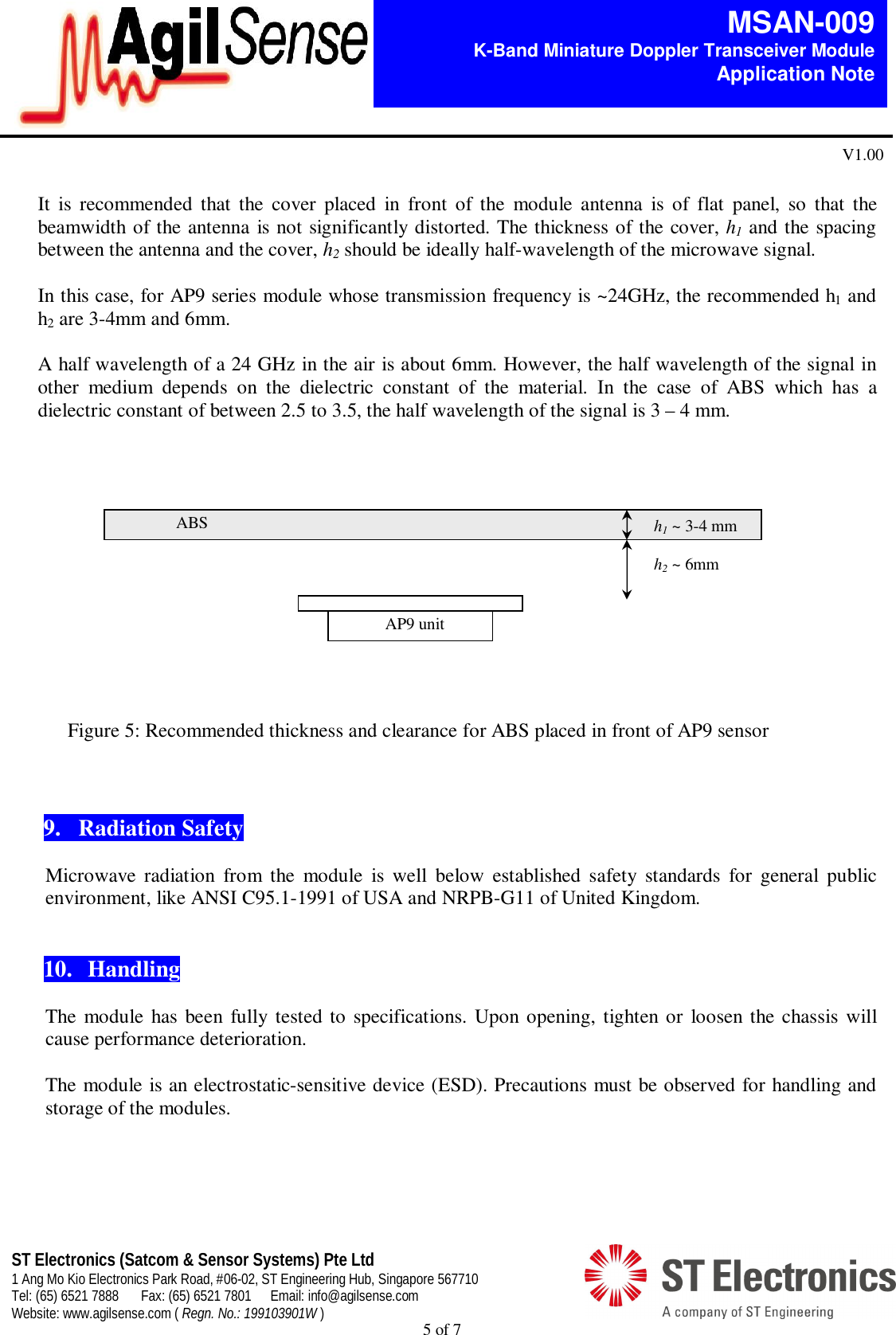  5 of 7   MSAN-009 K-Band Miniature Doppler Transceiver Module   Application Note V1.00 ST Electronics (Satcom &amp; Sensor Systems) Pte Ltd 1 Ang Mo Kio Electronics Park Road, #06-02, ST Engineering Hub, Singapore 567710 Tel: (65) 6521 7888  Fax: (65) 6521 7801  Email: info@agilsense.com Website: www.agilsense.com ( Regn. No.: 199103901W )   It  is  recommended  that  the  cover  placed  in  front  of  the  module  antenna  is  of  flat  panel,  so  that  the beamwidth of the antenna is not significantly distorted. The thickness of the cover, h1 and the spacing between the antenna and the cover, h2 should be ideally half-wavelength of the microwave signal.  In this case, for AP9 series module whose transmission frequency is ~24GHz, the recommended h1 and h2 are 3-4mm and 6mm.  A half wavelength of a 24 GHz in the air is about 6mm. However, the half wavelength of the signal in other  medium  depends  on  the  dielectric  constant  of  the  material.  In  the  case  of  ABS  which  has  a dielectric constant of between 2.5 to 3.5, the half wavelength of the signal is 3 &ndash; 4 mm.              Figure 5: Recommended thickness and clearance for ABS placed in front of AP9 sensor    9.   Radiation Safety  Microwave  radiation  from  the  module  is  well  below  established  safety  standards  for  general  public environment, like ANSI C95.1-1991 of USA and NRPB-G11 of United Kingdom.    10.  Handling    The module has  been fully tested to specifications. Upon opening, tighten or loosen the chassis  will cause performance deterioration.    The module is an electrostatic-sensitive device (ESD). Precautions must be observed for handling and storage of the modules.      h1 ~ 3-4 mm  h2 ~ 6mm ABS AP9 unit 