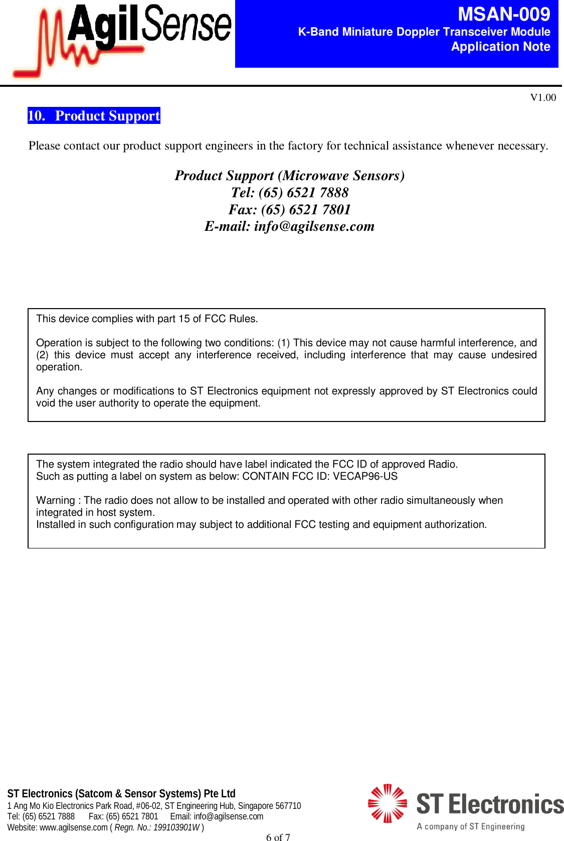 6 of 7   MSAN-009 K-Band Miniature Doppler Transceiver Module   Application Note V1.00 ST Electronics (Satcom &amp; Sensor Systems) Pte Ltd 1 Ang Mo Kio Electronics Park Road, #06-02, ST Engineering Hub, Singapore 567710 Tel: (65) 6521 7888  Fax: (65) 6521 7801  Email: info@agilsense.com Website: www.agilsense.com ( Regn. No.: 199103901W )  10.  Product Support  Please contact our product support engineers in the factory for technical assistance whenever necessary.  Product Support (Microwave Sensors) Tel: (65) 6521 7888 Fax: (65) 6521 7801 E-mail: info@agilsense.com   This device complies with part 15 of FCC Rules.  Operation is subject to the following two conditions: (1) This device may not cause harmful interference, and (2)  this  device  must  accept  any  interference  received,  including  interference  that  may  cause  undesired operation.  Any changes or modifications to ST Electronics equipment not expressly approved by ST Electronics could void the user authority to operate the equipment. The system integrated the radio should have label indicated the FCC ID of approved Radio. Such as putting a label on system as below: CONTAIN FCC ID: VECAP96-US  Warning : The radio does not allow to be installed and operated with other radio simultaneously when integrated in host system. Installed in such configuration may subject to additional FCC testing and equipment authorization. 