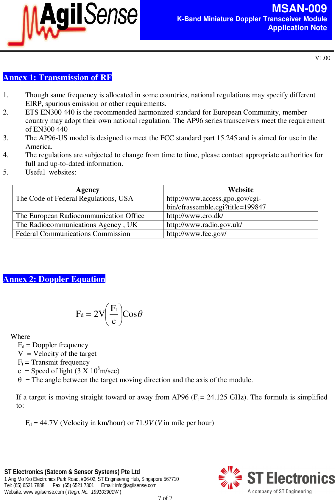  7 of 7   MSAN-009 K-Band Miniature Doppler Transceiver Module   Application Note V1.00 ST Electronics (Satcom &amp; Sensor Systems) Pte Ltd 1 Ang Mo Kio Electronics Park Road, #06-02, ST Engineering Hub, Singapore 567710 Tel: (65) 6521 7888  Fax: (65) 6521 7801  Email: info@agilsense.com Website: www.agilsense.com ( Regn. No.: 199103901W )   Annex 1: Transmission of RF   1. Though same frequency is allocated in some countries, national regulations may specify different EIRP, spurious emission or other requirements. 2. ETS EN300 440 is the recommended harmonized standard for European Community, member country may adopt their own national regulation. The AP96 series transceivers meet the requirement of EN300 440 3. The AP96-US model is designed to meet the FCC standard part 15.245 and is aimed for use in the America. 4. The regulations are subjected to change from time to time, please contact appropriate authorities for full and up-to-dated information. 5. Useful  websites:  Agency  Website The Code of Federal Regulations, USA  http://www.access.gpo.gov/cgi-bin/cfrassemble.cgi?title=199847 The European Radiocommunication Office  http://www.ero.dk/ The Radiocommunications Agency , UK  http://www.radio.gov.uk/ Federal Communications Commission  http://www.fcc.gov/      Annex 2: Doppler Equation    Where   Fd = Doppler frequency     V  = Velocity of the target   Ft = Transmit frequency     c  = Speed of light (3 X 108m/sec)    = The angle between the target moving direction and the axis of the module.  If a target is moving straight toward or away from AP96 (Ft = 24.125 GHz). The formula is simplified to:     Fd = 44.7V (Velocity in km/hour) or 71.9V (V in mile per hour)   CoscF2VF td