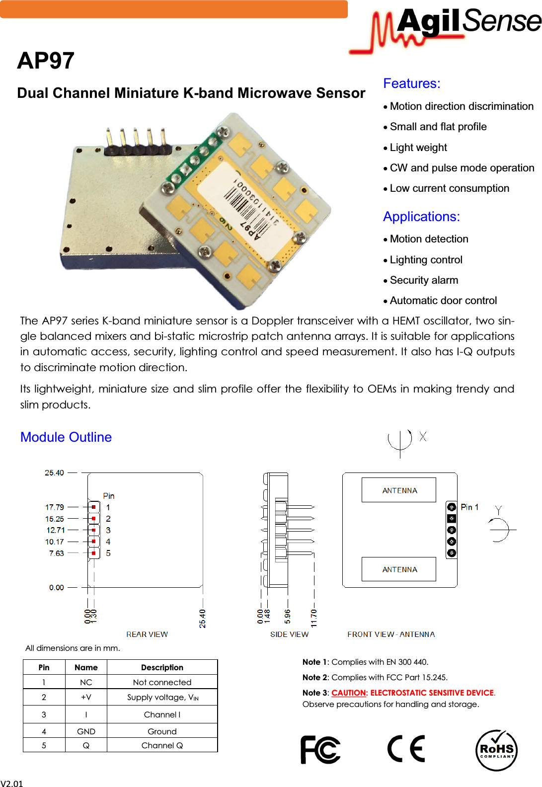  sϮ͘Ϭϭ )HDWXUHV x0RWLRQGLUHFWLRQGLVFULPLQDWLRQ x6PDOODQGIODWSURILOH x/LJKWZHLJKW x&amp;:DQGSXOVHPRGHRSHUDWLRQ x/RZFXUUHQWFRQVXPSWLRQ $SSOLFDWLRQV x0RWLRQGHWHFWLRQ x/LJKWLQJFRQWURO x6HFXULW\DODUP x$XWRPDWLFGRRUFRQWURO  The AP97 series K-band miniature sensor is a Doppler transceiver with a HEMT oscillator, two sin-gle balanced mixers and bi-static microstrip patch antenna arrays. It is suitable for applications in automatic access, security, lighting control and speed measurement. It also has I-Q outputs to discriminate motion direction. Its lightweight, miniature size and slim profile offer the flexibility to  OEMs in making trendy and slim products. $3 'XDO&amp;KDQQHO0LQLDWXUH.-EDQG0LFURZDYH6HQVRU All dimensions are in mm.  Note 1: Complies with EN 300 440. Note 2: Complies with FCC Part 15.245.  Note 3: CAUTION: ELECTROSTATIC SENSITIVE DEVICE. Observe precautions for handling and storage. Pin  Name  Description 1  NC  Not connected 2  +V   Supply voltage, VIN 3  I  Channel I  4  GND  Ground 5  Q  Channel Q   0RGXOH2XWOLQH 