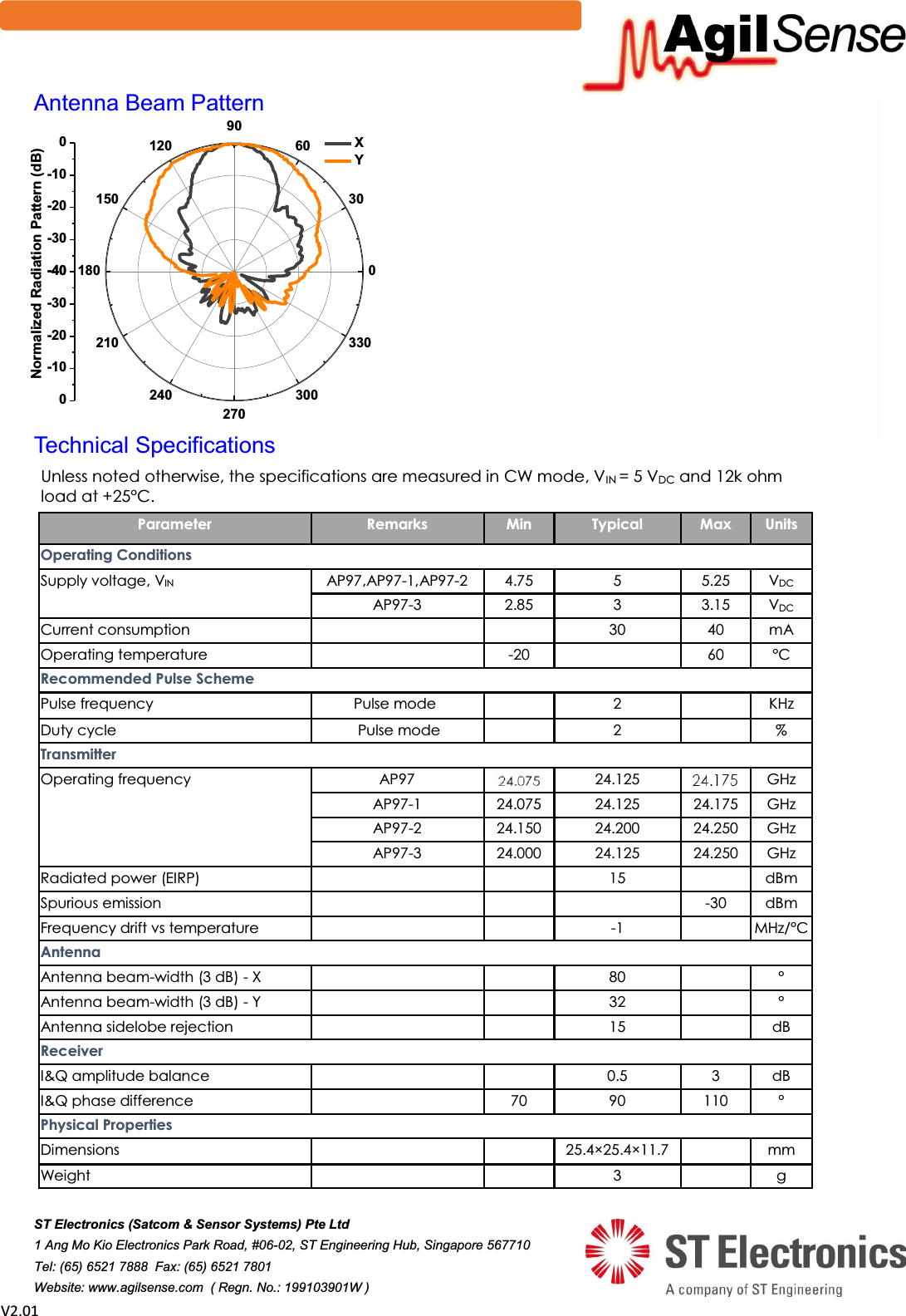  sϮ͘Ϭϭ 0306090120150180210240270300330-40-30-20-100-40-30-20-100   Normalized Radiation Pattern (dB) X Y$QWHQQD%HDP3DWWHUQ 7HFKQLFDO6SHFLILFDWLRQV Unless noted otherwise, the specifications are measured in CW mode, VIN = 5 VDC and 12k ohm load at +25&deg;C.  Parameter  Remarks  Min  Typical  Max  Units Operating Conditions Supply voltage, VIN   AP97,AP97-1,AP97-2  4.75  5  5.25  VDC AP97-3  2.85  3  3.15  VDC Current consumption        30  40  mA Operating temperature     -20     60  &deg;C Recommended Pulse Scheme Pulse frequency  Pulse mode      2     KHz Duty cycle   Pulse mode     2     % Transmitter Operating frequency  AP97  24.000  24.125  24.250  GHz AP97-1  24.075  24.125  24.175  GHz AP97-2  24.150  24.200  24.250  GHz AP97-3  24.000  24.125  24.250  GHz Radiated power (EIRP)        15     dBm Spurious emission            -30  dBm Frequency drift vs temperature      -1    MHz/&deg;C Antenna Antenna beam-width (3 dB) - X        80     &deg; Antenna beam-width (3 dB) - Y        32     &deg; Antenna sidelobe rejection      15    dB Receiver I&amp;Q amplitude balance      0.5  3  dB I&amp;Q phase difference     70  90  110  &deg; Physical Properties Dimensions        25.4&times;25.4&times;11.7     mm Weight        3     g 67(OHFWURQLFV6DWFRP6HQVRU6\VWHPV3WH/WG $QJ0R.LR(OHFWURQLFV3DUN5RDG-67(QJLQHHULQJ+XE6LQJDSRUH 7HO)D[   :HEVLWHZZZDJLOVHQVHFRP5HJQ1R: %ORFN'LDJUDP 